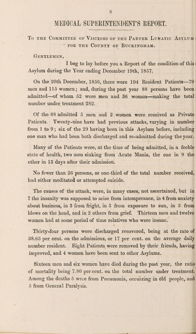 MEDICAL SUPERINTENDENT’S REPORT. To the Committee of Visitors of the Pauper Lunatic Asylum ' for the County of Buckingham. Gentlemen, I beg to lay before you a Report of the condition of this Asylum during the Year ending December 19th, 1857. On the 20th December, 1856, there were 194 Resident Patients—79 men and 115 women; and, during the past year 88 persons have been admitted—of whom 52 were men and 36 women—making the total number under treatment 282. i Of the 88 admitted 5 men and 2 women were received as Private Patients. Twenty-nine have had previous attacks, varying in number from 1 to 9; six of the 29 having been in this Asylum before, iucluding one man who had been both discharged and re-admitted during the year. Many of the Patients were, at the time of being admitted, in a feeble state of health, two men sinking from Acute Mania, the one in 9 the other in 13 days after their admission. No fewer than 26 persons, or one-third of the total number received, had either meditated or attempted suicide. t The causes of the attack, were, in many cases, not ascertained, but in 7 the insanity was supposed to arise from intemperance, in 4 from anxiety about business, in 3 from fright, in 3 from exposure to sun, in 3 from blows on the head, and in 2 others from grief. Thirteen men and twelve women had at some period of time relatives who were insane. Thirty-four persons were discharged recovered, being at the rate of 38.63 per cent, on the admissions, or 17 per cent, on the average daily number resident. Eight Patients were removed by their friends, having improved, and 4 women have been sent to other Asylums. Sixteen men and six women have died during the past year, the ratio of mortality being 7.80 percent, on the total number under treatment. Among the deaths 5 were from Pneumonia, occurring in old people, and 5 from General Paralysis.