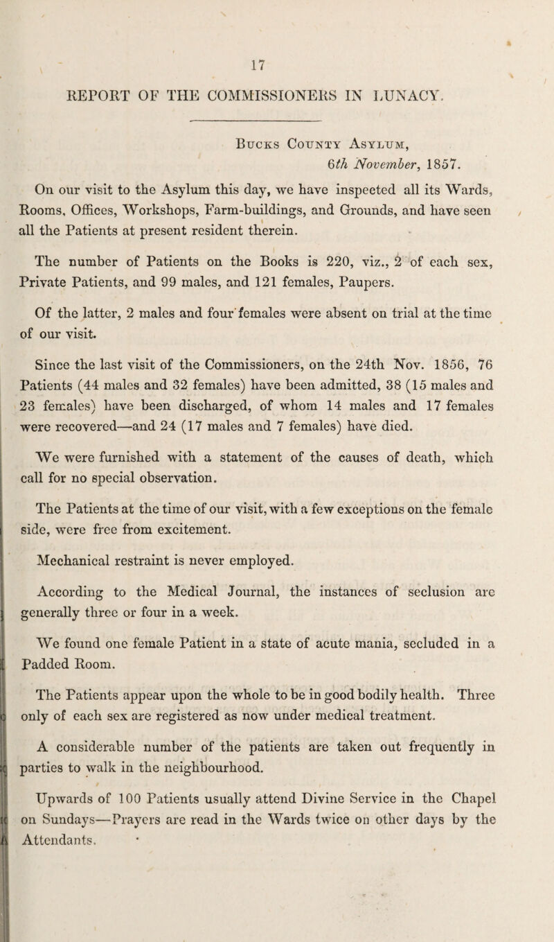 REPORT OF THE COMMISSIONERS IN LUNACY. Bucks County Asylum, Qth November, 1857. On our visit to the Asylum this day, we have inspected all its Wards, Rooms, Offices, Workshops, Farm-buildings, and Grounds, and have seen all the Patients at present resident therein. The number of Patients on the Books is 220, viz., 2 of each sex, Private Patients, and 99 males, and 121 females, Paupers. Of the latter, 2 males and four'females were absent on trial at the time of our visit. Since the last visit of the Commissioners, on the 24th Nov. 1856, 76 Patients (44 males and 32 females) have been admitted, 38 (15 males and 23 females) have been discharged, of whom 14 males and 17 females were recovered—and 24 (17 males and 7 females) have died. We were furnished with a statement of the causes of death, which call for no special observation. The Patients at the time of our visit, with a few exceptions on the female side, were free from excitement. Mechanical restraint is never employed. According to the Medical Journal, the instances of seclusion are generally three or four in a week. We found one female Patient in a state of acute mania, secluded in a Padded Room. The Patients appear upon the whole to be in good bodily health. Three only of each sex are registered as now under medical treatment. A considerable number of the patients are taken out frequently in parties to walk in the neighbourhood. Upwards of 100 Patients usually attend Divine Service in the Chapel on Sundays—Prayers are read in the Wards twice on other days by the Attendants.
