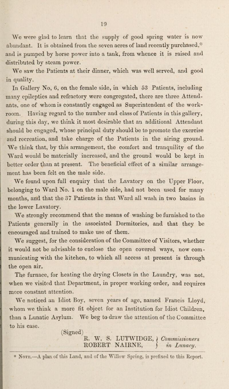 We were glad to learn that the supply of good spring water is now abundant. It is obtained from the seven acres of land recently purchased/' and is pumped by horse power into a tank, from whence it is raised and distributed by steam power. We saw the Patients at their dinner, which was well served, and good in quality. In Gallery No, 6, on the female side, in which 53 Patients, including many epileptics and refractory were congregated, there are three Attend¬ ants, one of whom is constantly engaged as Superintendent of the work¬ room. Having regard to the number and class of Patients in this gallery, during this day, we think it most desirable that an additional Attendant should be engaged, whose principal duty should be to promote the exercise and recreation, and take charge of the Patients in the airing ground. We think that, by this arrangement, the comfort and tranquility of the Ward would be materially increased, and the ground would be kept in better order than at present. The beneficial effect of a similar arrange¬ ment has been felt on the male side. We found upon full enquiry that the Lavatory on the Upper Floor, belonging to Ward No. 1 on the male side, had not been used for many months, and that the 37 Patients in that Ward all wash in two basins in the lowrer Lavatory. We strongly recommend that the means of washing be furnished to the Patients generally in the associated Dormitories, and that they be encouraged and trained to make use of them. We suggest, for the consideration of the Committee of Visitors, whether it would not be advisable to enclose the open covered ways, now com¬ municating with the kitchen, to which all access at present is through the open air. The furnace, for heating the drying Closets in the Laundry, was not, when we visited that Department, in proper working order, and requires more constant attention. We noticed an Idiot Boy, seven years of age, named Francis Lloyd, whom we think a more fit object for an Institution for Idiot Children, than a Lunatic Asylum. We beg to draw the attention of the Committee to his case. (Signed) It. W. S. LUTWIDGE, ) Commissioners ROBERT NAIRNE, ] in Lunacy. * Note.—A plan of this Land, and of the Willow Spring, is prefixed to this Report.