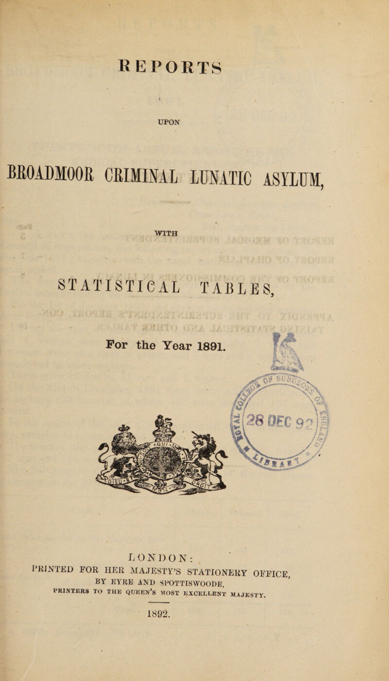 reports UPON BROADMOOR CRIMINAL LUNATIC ASYLUM, WITH , y •• STATISTICAL TABLES, L O N D O N : PRINTED FOR HER MAJESTY’S STATIONERY OFFICE, BY EYRE AND SFOTTISWOODE, PRINTERS TO THE QUEEN’S MOST EXCELLENT MAJESTY. 1892.