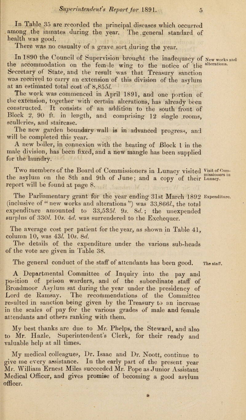 In Table 35 are recorded the principal diseases which occurred among the inmates during the year. The.general standard of health was good. O t There was no casualty of a grave sort during the year. In 1890 the Council of Supervision brought the inadequacy of New works ai the accommodation on the fern de wing to the notice of the alterations- Secretary of State, and the result was that Treasury sanction was received to carry an extension of this division of the asylum at an estimated total cost of 8,8551. The work was commenced in April 1891, and one portion of the extension, together with certain alterations, has already been constructed. It consists of an addition to the south front of Block 2, 90 ft. in length, and comprising 12 single .rooms, sculleries, and staircase. The new garden boundary wall is in advanced progress, and will be completed this year. A new boiler, in connexion with the heating of Block l in the male division, has been fixed, and a new mangle has been supplied for the laundry. Two members of the Board of Commissioners in Lunacy visited visit of Com- the asylum on the 8th and 9th of June; and a copy of their Lunacy, report will be found at page 8. The Parliamentary grant for the year ending 31st March 1892 Expenditure, (inclusive of “ new works and alterations *) was 33,866/., the total expenditure amounted to 33,535/. 95. 8d.; the unexpended surplus of 330/. 10$. 4<f. was surrendered to the Exchequer. The average cost per patient for the year, as shown in Table 41, column 10, was 43/. 10s. 8d. The details of the expenditure under the various sub-heads of the vote are given in T able 38. The general conduct of the staff of attendants has been good. The stair. A Departmental Committee of Inquiry into the pay and position of prison warders, and of the subordinate staff of Broadmoor Asylum sat during the year under the presidency of Lord de Ramsay. The recommendations of the Committee resulted in sanction being given by the Treasury to an increase in the scales of pay for the various grades of male and female attendants and others ranking with them. My best thanks are due to Mr. Phelps, the Steward, and also to Mr. Hazle, Superintendent’s Clerk, for their ready and valuable help at all times. My medical colleagues. Dr. Isaac and Dr. Noott, continue to give me every assistance. In the early part of the present year Mr. William Ernest Miles succeeded Mr. Pope as Junior Assistant Medical Officer, and gives promise of becoming a good asylum officer.