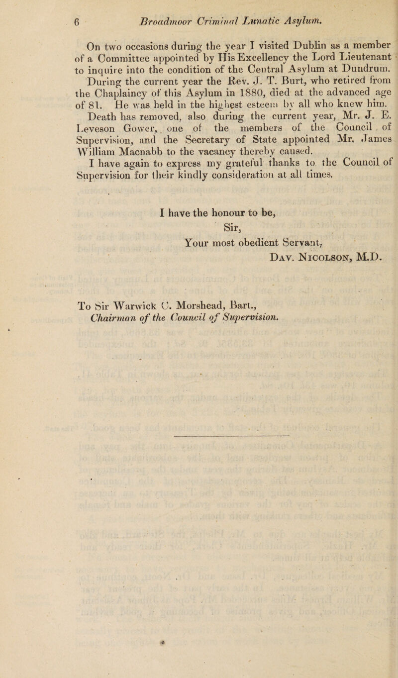 On two occasions during the year I visited Dublin as a member of a Committee appointed by His Excellency the Lord Lieutenant to inquire into the condition of the Central Asylum at Dundrum. During the current year the Bev. J. T. Burt, who retired from the Chaplaincy of this Asylum in 1880, died at the advanced age of 81. He was held in the highest esteem by all who knew him. Death has removed, also during the current year, Mr. J. E. Leveson Gower, one of the members of the Uouncil of Supervision, and the Secretary of State appointed Mr. James William Macnabb to the vacancy thereby caused. I have again to express my grateful thanks to the Council of Supervision for their kindly consideration at all times. I have the honour to be. Sir, Your most obedient Servant, Day. Nicolson, M.D. To Sir Warwick C. Morshead, Bart.,