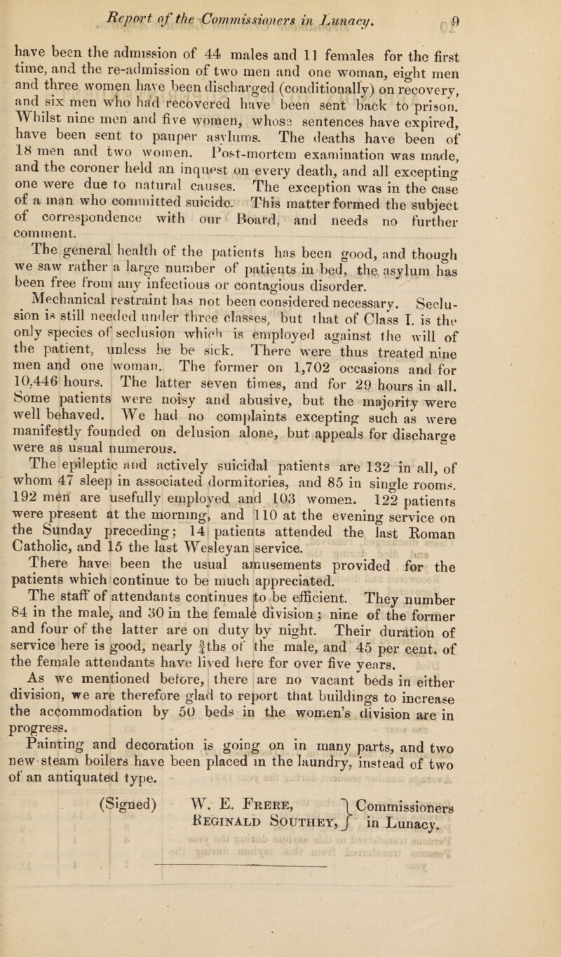 have been the admission of 44 males and 11 females for the first time, and the le-admission of two men and one woman, eight men and three women have been discharged (conditionally) on recovery, and six men who had recovered have been sent back to prison. TV hilst nine men and five women, whose sentences have expired, have been sent to pauper asylums. The deaths have been of 18 men and two women. Post-mortem examination was made, and the coroner held an inquest on every death, and all excepting one were due to natural causes. The exception was in the case of a man who committed suicide. This matter formed the subject of correspondence with our Boat’d, and needs no further comment. The general health of the patients has been good, and though we saw rather a large number of patients in bed, the asylum lias been free from any infectious or contagious disorder. Mechanical restraint has not been considered necessary. Seclu¬ sion is 8till needed under three classes, but that of Class I. is the only species of seclusion which is employed against the will of the patient, unless he be sick. There were thus treated nine men and one woman. The former on 1,702 occasions and for 10,446 hours. The latter seven times, and for 29 hours in all. Some patients were noisy and abusive, but the majority were well behaved. We had no complaints excepting such as were manifestly founded on delusion alone, but appeals for discharge were as usual numerous. The epileptic and actively suicidal patients are 132 in all, of whom 47 sleep in associated dormitories, and 85 in single rooms. 192 men are usefully employed and 103 women. 122 patients were present at the morning, and 110 at the evening service on the Sunday preceding; 14i patients attended the last Roman Catholic, and 15 the last Wesleyan service. There have been the usual amusements provided for the patients which continue to be much appreciated. The staff of attendants continues to be efficient. They number 84 in the male, and 30 in the female division; nine of the former and four of the latter are on duty by night. Their duration of service here is good, nearly f ths of the male, and 45 per cent, of the female attendants have lived here for over five vears. As we mentioned before, there are no vacant beds in either division, we are therefore glad to report that buildings to increase the accommodation by 50 beds in the women’s division are in progress. m Painting and decoration is going on in many parts, and two new steam boilers have been placed m the laundry, instead of two of an antiquated type. (Signed) W. E. Frere, 1 Commissioners Reginald Southey,/ in Lunacy.