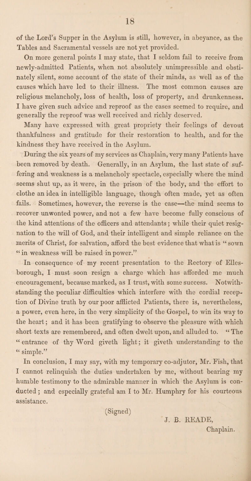 of the Lord’s Supper in the Asylum is still, however, in abeyance, as the Tables and Sacramental vessels are not yet provided. On more general points I may state, that I seldom fail to receive from newly-admitted Patients, when not absolutely unimpressible and obsti¬ nately silent, some account of the state of their minds, as well as of the causes which have led to their illness. The most common causes are religious melancholy, loss of health, loss of property, and drunkenness. I have given such advice and reproof as the cases seemed to require, and generally the reproof was well received and richly deserved. Many have expressed with great propriety their feelings of devout thankfulness and gratitude for their restoration to health, and for the kindness they have received in the Asylum. During the six years of my services as Chaplain, very many Patients have been removed by death. Generally, in an Asylum, the last state of suf¬ fering and weakness is a melancholy spectacle, especially where the mind seems shut up, as it were, in the prison of the body, and the effort to clothe an idea in intelligible language, though often made, yet as often fails. Sometimes, however, the reverse is the case—-the mind seems to recover unwonted power, and not a few have become fully conscious of the kind attentions of the officers and attendants; while their quiet resig¬ nation to the will of God, and their intelligent and simple reliance on the merits of Christ, for salvation, afford the best evidence that what is “ sown “in weakness will be raised in power.” In consequence of my recent presentation to the Rectory of Elles- borough, I must soon resign a charge which has afforded me much encouragement, because marked, as I trust, with some success. Notwith¬ standing the peculiar difficulties which interfere with the cordial recep¬ tion of Divine truth by our poor afflicted Patients, there is, nevertheless, a power, even here, in the very simplicity of the Gospel, to win its way to the heart; and it has been gratifying to observe the pleasure with which short texts are remembered, and often dwelt upon, and alluded to. “ The “entrance of thy Word giveth light; it giveth understanding to the “ simple.” In conclusion, I may say, with my temporary co-adjutor, Mr. Fish, that I cannot relinquish the duties undertaken by me, without bearing my humble testimony to the admirable manner in which the Asylum is con¬ ducted ; and especially grateful am I to Mr. Humphry for his courteous assistance. (Signed) J. B. READE, Chaplain.