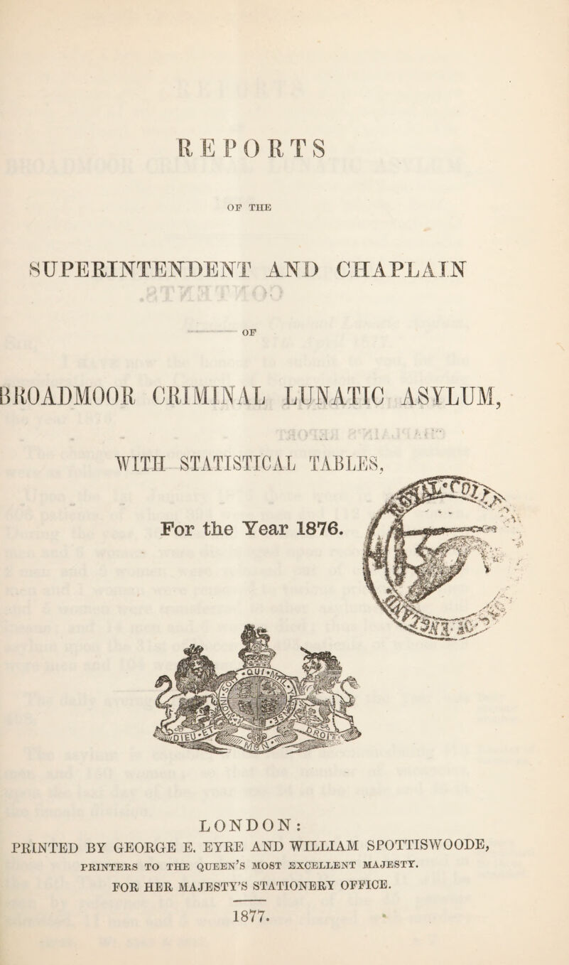 OF THE SUPERINTENDENT AND CHAPLAIN •• i > OF BROADMOOR CRIMINAL LUNATIC ASYLUM, WITH STATISTICAL TABLES, LONDON: PRINTED BY GEORGE E. EYRE AND WILLIAM SPOTTISWOODE, PRINTERS TO THE QUEEN’S MOST EXCELLENT MAJESTY. FOR HER MAJESTY’S STATIONERY OFFICE. 1877.