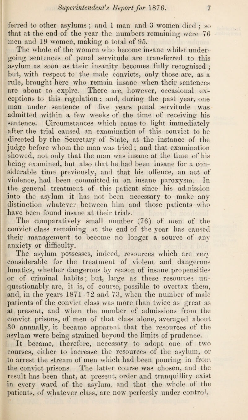 ferret! to other asylums ; and 1 man and 3 women died ; so that at the end of the year the numbers remaining were 76 men and 19 women, making a total of 95. The whole of the women who become insane whilst under ¬ going sentences of penal servitude are transferred to this asylum as soon as their insanity becomes fully recognised ; but, with respect to the male convicts, only those are, as a rule, brought here who remain insane when their sentences are about to expire. There are, however, occasional ex¬ ceptions to this regulation ; and, during the past year, one man under sentence of five years penal servitude was admitted within a few weeks of the time of receiving; his sentence. Circumstances which came to light immediately after the trial caused an examination of this convict to be directed by the Secretary of State, at the instance of the judge before whom the man was tried ; and that examination showed, not only that the man was insane at the time of his being examined, but also that he had been insane for a con¬ siderable time previously, and that his offence, an act of violence, had been committed in an insane paroxysm. In the general treatment of this patient since his admission into the asylum it has not been necessary to make any distinction whatever between him and those patients who have been found insane at their trials. The comparatively small number (76) of men of the convict class remaining at the end of the year has caused their management to become no longer a source of any anxiety or difficulty. The asylum possesses, indeed, resources which are very considerable for the treatment of violent and dangerous lunatics, whether dangerous by reason of insane propensities or of criminal habits; but, large as these resources un¬ questionably are, it is, of course, possible to overtax them, and, in the years 1871-72 and 73, when the number of male patients of the convict class was more than twice as great as at present, and when the number of admissions from the convict prisons, of men of that class alone, averaged about 30 annually, it became apparent that the resources of the asylum were being strained beyond the limits of prudence. It became, therefore, necessary to adopt one of two courses, either to increase the resources of the asylum, or to arrest the stream of men which had been pouring in from the convict prisons. The latter course was chosen, and the result has been that, at present, order and tranquillity exist in every ward of the asylum, and that the whole of the patients, of whatever class, are now perfectly under control.