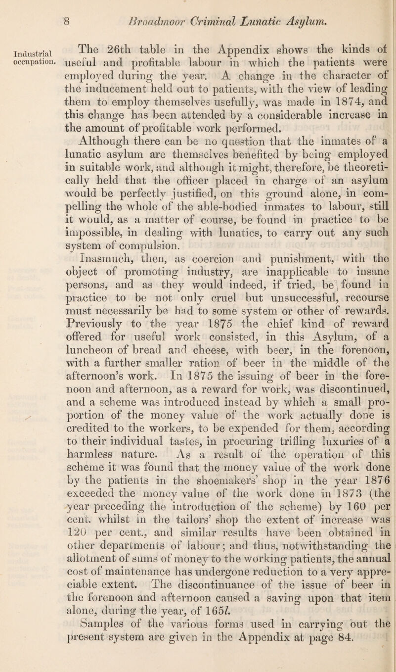 Industrial occupation. The 26th table in the Appendix shows the kinds ot useful and profitable labour in which the patients were employed during the year. A change in the character of the inducement held out to patients, with the view of leading them to employ themselves usefully, was made in 1874, and this change has been attended by a considerable increase in the amount of profitable work performed. Although there can be no question that the inmates of a lunatic asylum are themselves benefited by being employed in suitable work, and although it might, therefore, be theoreti¬ cally held that the officer placed in charge of an asylum would be perfectly justified, on this ground alone, in com¬ pelling the whole of the able-bodied inmates to labour, still it would, as a matter of course, be found in practice to be impossible, in dealing with lunatics, to carry out any such system of compulsion. inasmuch, then, as coercion and punishment, with the object of promoting industry, are inapplicable to insane persons, and as they would indeed, if tried, be, found in practice to be not only cruel but unsuccessful, recourse must necessarily be had to some system or other of rewards. Previously to the year 1875 the chief kind of reward offered for useful work consisted, in this Asylum, of a luncheon of bread and cheese, with beer, in the forenoon, with a further smaller ration of beer in the middle of the afternoon’s work. In 1875 the issuing of beer in the fore¬ noon and afternoon, as a reward for work, was discontinued, and a scheme was introduced instead by which a small pro¬ portion of the money value of the work actually done is credited to the workers, to be expended for them, according to their individual tastes, in procuring trifling luxuries of a harmless nature. As a result of the operation of this scheme it was found that the money value of the work done by the patients in the shoemakers’ shop in the year 1876 exceeded the money value of the work done in 1873 (the year preceding the introduction of the scheme) by 160 per cent, whilst in the tailors’ shop the extent of increase was 120 per cent., and similar results have been obtained in other departments of labour; and thus, notwithstanding the allotment of sums of money to the working patients, the annual cost of maintenance has undergone reduction to a very appre¬ ciable extent. The discontinuance of the issue of beer in the forenoon and afternoon caused a saving upon that item alone, during the year, of 165/. Samples of the various forms used in carrying out the present system are given in the Appendix at page 84.