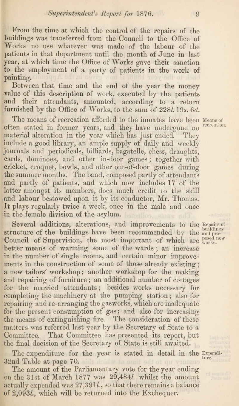 From the time at which the control of the repairs of the buildings was transferred from the Council to the Office of Works no use whatever was made of the labour of the patients in that department until the month of June in last yean, at which time the Office of Works gave their sanction to the employment of a party of patients in the work of painting. Between that time and the end of the year the money value of this description of work, executed by the patients and their attendants, amounted, according to a return furnished by the Office of Works, to the sum of 228/. 19s. Qd. The means of recreation afforded to the inmates have been Means of often stated in former years, and they have undergone no ietieatl0U' material alteration in the year which has just ended. They include a good library, an ample supply of daily and weekly journals and periodicals, billiards, bagatelle, chess, draughts, cards, dominoes, and other in-door games; together with cricket, croquet, bowls, and other out-of-door games during the summer months. The band, composed partly of attendants and partly of patients, and which now includes 17 of the latter amongst its members, does much credit to the skill and labour bestowed upon it by its conductor, Mr. Thomas. It plays regularly twice a week, once in the male and once in the female division of the asylum. Several additions, alterations, and improvements to the Repairs of structure of the buildings have been recommended by the and pro- Council of Supervision, the most important of which are works.neW better means of warming some of the wards ; an increase in the number of single rooms, and certain minor improve¬ ments in the construction of some of those already existing; a new tailors’ workshop; another workshop for the making and repairing of furniture ; an additional number of cottages for the married attendants; besides works necessary for completing the machinery at the pumping station; also for repairing and re-arranging the gasworks, which are inadequate for the present consumption of gas; and also for increasing the means of extinguishing fire. The consideration of these matters was referred last year by the Secretary of State to a Committee. That Committee has presented its report, but the final decision of the Secretary of State is still awaited. The expenditure for the year is stated in detail in the Expendi- 32nd Table at page 70. The amount of the Parliamentary vote for the year ending on the 31st of March 1877 was 29,484/. whilst the amount actually expended was 27,391/., so that there remains a balance of 2,093/., which will be returned into the Exchequer.