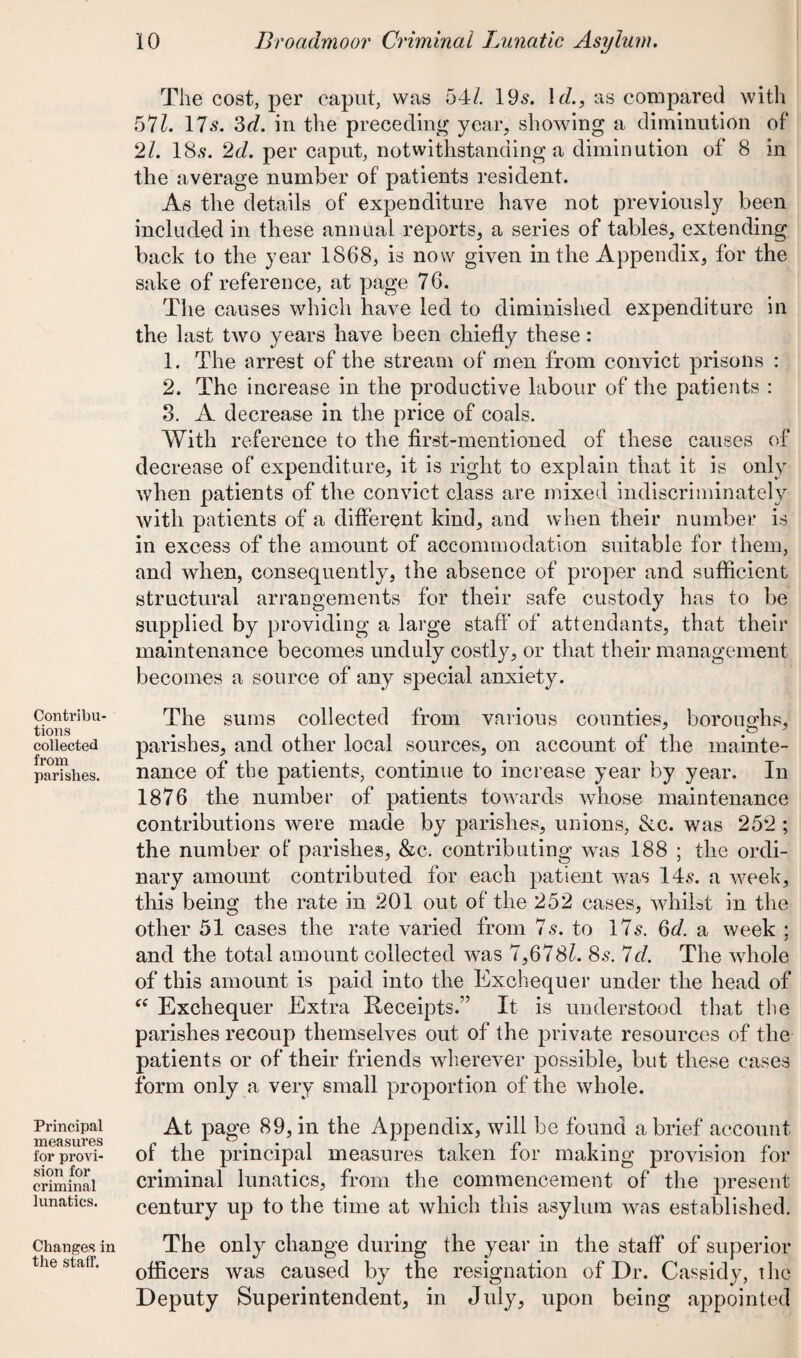 Contribu¬ tions collected from parishes. Principal measures for provi¬ sion for criminal lunatics. Changes in the staff. The cost, per caput, was 54/. 19s. 1 d., as compared with 57Z. 17s. 3d. in the preceding year, showing a diminution of 21. 18s. 2d. per caput, notwithstanding a diminution of 8 in the average number of patients resident. As the details of expenditure have not previously been included in these annual reports, a series of tables, extending back to the year 1868, is now given in the Appendix, for the sake of reference, at page 76. The causes which have led to diminished expenditure in the last two years have been chiefly these: 1. The arrest of the stream of men from convict prisons : 2. The increase in the productive labour of the patients : 8. A decrease in the price of coals. With reference to the first-mentioned of these causes of decrease of expenditure, it is right to explain that it is only when patients of the convict class are mixed indiscriminately with patients of a different kind, and when their number is in excess of the amount of accommodation suitable for them, and when, consequently, the absence of proper and sufficient structural arrangements for their safe custody has to be supplied by providing a large staff of attendants, that their maintenance becomes unduly costly, or that their management becomes a source of any special anxiety. The sums collected from various counties, boroughs, parishes, and other local sources, on account of the mainte¬ nance of the patients, continue to increase year by year. In 1876 the number of patients towards whose maintenance contributions were made by parishes, unions, &c. was 252 ; the number of parishes, &c. contributing was 188 ; the ordi¬ nary amount contributed for each patient was 14.9. a week, this being the rate in 201 out of the 252 cases, whilst in the other 51 cases the rate varied from 7s. to 17s. 3d. a week ; and the total amount collected was 7,678/. 8.9. Id. The whole of this amount is paid into the Exchequer under the head of “ Exchequer Extra Receipts.” It is understood that the parishes recoup themselves out of the private resources of the patients or of their friends wherever possible, but these cases form only a very small proportion of the whole. At page 89, in the Appendix, will be found a brief account of the principal measures taken for making provision for criminal lunatics, from the commencement of the present- century up to the time at which this asylum was established. The only change during the year in the staff of superior officers was caused by the resignation of Dr. Cassidy, the Deputy Superintendent, in July, upon being appointed