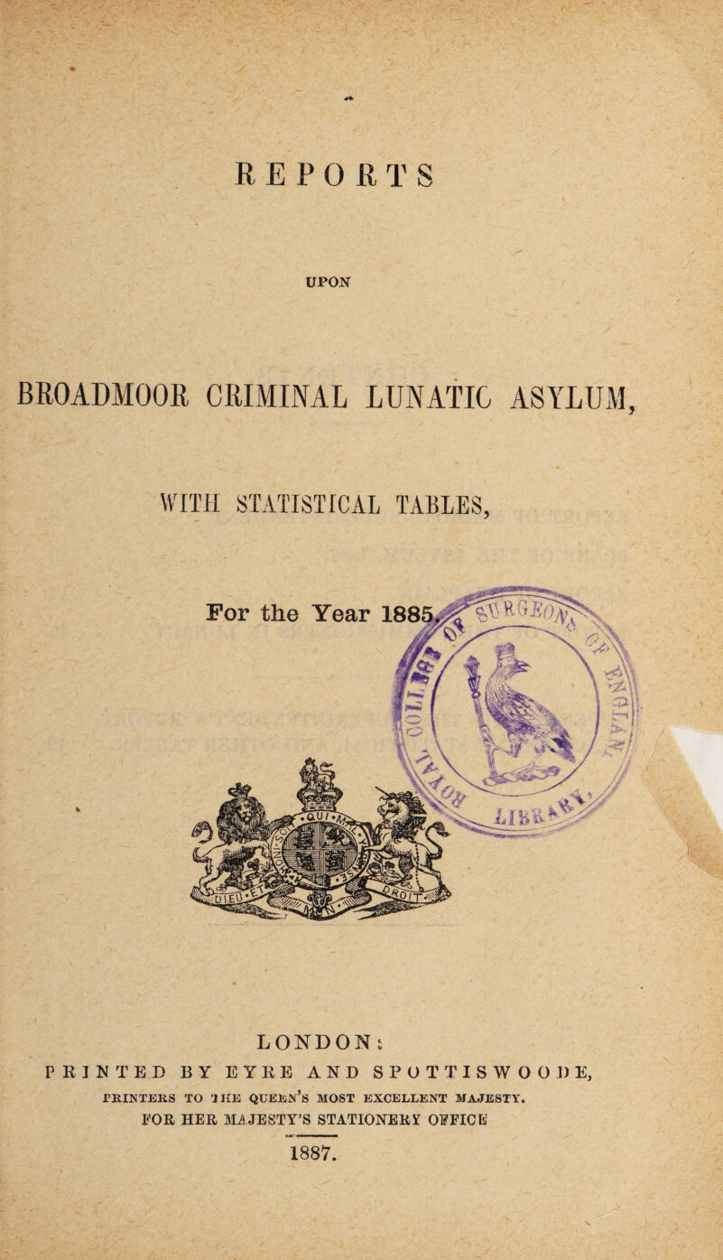 REPORTS UPON BROADMOOR CRIMINAL LUNATIC ASYLUM, WITH STATISTICAL TABLES, LONDON: PRINTED BY EYRE AND SPUTTISWOODE, PRINTERS TO 'J HE QUERN’S MOST EXCELLENT MAJESTY. TOR HER MAJESTY’S STATIONERY OFFICE 1887.