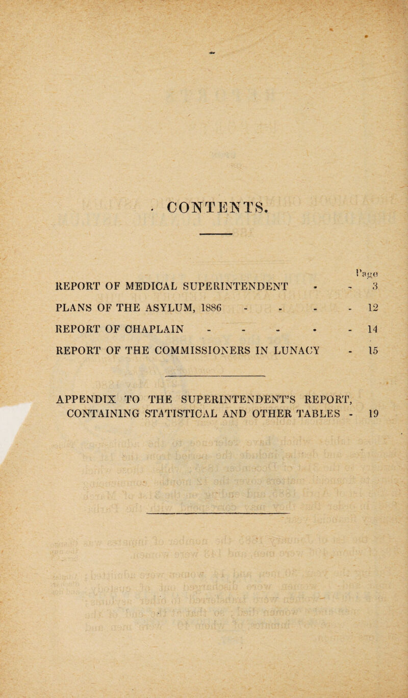% CONTENTS. REPORT OF MEDICAL SUPERINTENDENT - - 3 PLANS OF THE ASYLUM, 1886 - - - - 12 REPORT OF CHAPLAIN - - 14 REPORT OF THE COMMISSIONERS IN LUNACY - 15 APPENDIX TO THE SUPERINTENDENT’S REPORT, CONTAINING STATISTICAL AND OTHER TABLES - 19