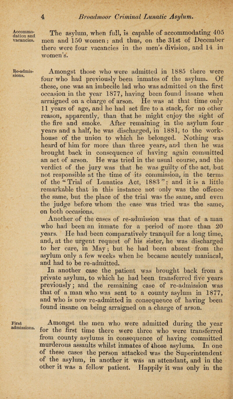 Accommo¬ dation and vacancies. Re-admis' sions. First admissions. 4 Broadmoor Criminal Lunatic Asylum. The asylum, when full, is capable of accommodating 405 men and 150 women; and thus, on the 31st of December there were four vacancies in the men’s division, and 14 in women’s. Amongst those who were admitted in 1885 there were four who had previously been inmates of the asylum. Of •these, one was an imbecile lad who was admitted on the first occasion in the year 1877, having been found insane when arraigned on a charge of arson. He was at that time only 11 years of age, and he had set fire to a stack, for no other reason, apparently, than that he might enjoy the sight of the fire and smoke. After remaining in the asylum four years and a half, he was discharged, in 1881, to the work- house of the union to which he belonged. Nothing was heard of him for more than three years, and then he was brought back in consequence of having again committed an act of arson. He was tried in the usual course, and the verdict of the jury was that he was guilty of the act, but not responsible at the time of its commission, in the terms of the “ Trial of Lunatics Act, 1883 ” ; and it is a little remarkable that in this instance not only was the offence the same, but the place of the trial was the same, and even the judge before whom the case was tried was the same, on both occasions. Another of the cases of re-admission was that of a man who had been an inmate for a period of more than 20 years. He had been comparatively tranquil for a long time, and, at the urgent request of his sister, he was discharged to her care, in May ; but he had been absent from the asylum only a few weeks when he became acutely maniacal, and had to be re-admitted. In another case the patient was brought back from a private asylum, to which he had been transferred five years previously; and the remaining case of re-admission was that of a man who was sent to a county asylum in 1877, and who is now re-admitted in consequence of having been found insane on being arraigned on a charge of arson. Amongst the men who were admitted during the year for the first time there were three who were transferred from county asylums in consequence of having committed murderous assaults whilst inmates of those asylums. In one of these cases the person attacked was the Superintendent of the asylum, in another it was an attendant, and in the other it was a fellow patient. Happily it was only in the