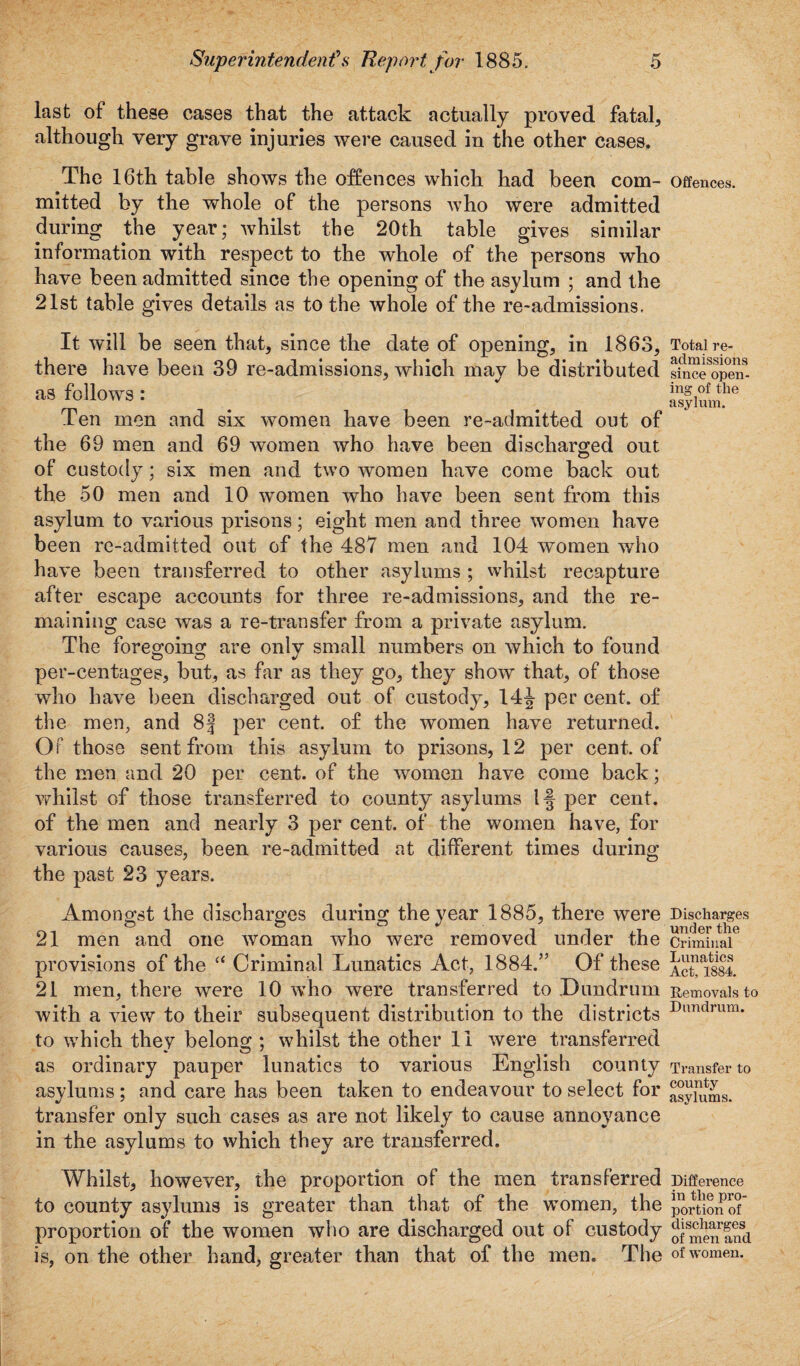 last ol these cases that the attack actually proved fatale although very grave injuries were caused in the other cases. The 16th table shows the offences which had been com¬ mitted by the whole of the persons who were admitted during the year; whilst the 20th table gives similar information with respect to the whole of the persons who have been admitted since the opening of the asylum ; and the 21st table gives details as to the whole of the re-admissions. It will be seen that, since the date of opening, in 1863, there have been 39 re-admissions, which may be distributed as follows: Ten men and six women have been re-admitted out of the 69 men and 69 women who have been discharged out of custody; six men and two women have come back out the 50 men and 10 women who have been sent from this asylum to various prisons; eight men and three women have been re-admitted out of the 487 men and 104 women who have been transferred to other asylums ; whilst recapture after escape accounts for three re-admissions, and the re¬ maining case was a re-transfer from a private asylum. The foregoing are only small numbers on which to found per-centages, but, as far as they go, they show that, of those who have been discharged out of custody, 14J per cent, of the men, and 8| per cent, of the women have returned. Of those sent from this asylum to prisons, 12 per cent, of the men and 20 per cent, of the women have come back; whilst of those transferred to county asylums If per cent, of the men and nearly 3 per cent, of the women have, for various causes, been re-admitted at different times during the past 23 years. Amongst the discharges during the year 1885, there were 21 men and one woman who were removed under the provisions of the “ Criminal Lunatics Act, 1884.” Of these 21 men, there were 10 who were transferred to Dundrum with a view to their subsequent distribution to the districts to which they belong : whilst the other 1 i were transferred as ordinary pauper lunatics to various English county asylums; and care has been taken to endeavour to select for transfer only such cases as are not likely to cause annoyance in the asylums to which they are transferred. Whilst, however, the proportion of the men transferred to county asylums is greater than that of the women, the proportion of the women who are discharged out of custody is, on the other hand, greater than that of the men. The Offences. Total re¬ admissions since open¬ ing of the asylum. Discharges under the Criminal Lunatics Act, 1884. Removals to Dun drum. Transfer to county asylums. Difference in the pro¬ portion of discharges of men and of women.