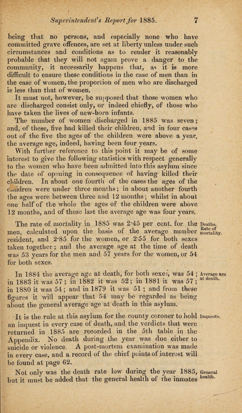 being that no persons, and especially none who have committed grave offences, are set at liberty unless under such circumstances and conditions as to render it reasonably probable that they will not again prove a danger to the community, it necessarily happens that, as it is more difficult to ensure these conditions in the case of men than in the case of women, the proportion of men who are discharged is less than that of women. It must not, however, be supposed that those women who are discharged consist only, or indeed chiefly, of those who have taken the lives of new-born infants. The number of women discharged in 1885 was seven ; and, of these, five had killed their children, and in four cases out of the five the ages of the children were above a year, the average age, indeed, having been four years. With further reference to this point it may be of some interest to give the following statistics with respect generally to the women who have been admitted into this asylum since the date of opening in consequence of having killed their children. In about one fourth of the cases the ages of the children were under three months; in about another fourth the ages were between three and 12 months; whilst in about one half of the whole the ages of the children were above 12 months, and of these last the average age was four years. The rate of mortality in 1885 was 2*45 per cent, for the Deaths, men, calculated upon the basis of the average number mortality, resident, and 2*85 for the women, or 255 for both sexes taken together; and the average age at the time of death was 53 years for the men and 57 years for the women, or 54 for both sexes. In 1884 the average age at death, for both sexes, was 54 ; Average age in 1883 it was 57 ; in 1882 it was 52; in 1881 it was 57 ; atdeath‘ in 1880 it was 54; and in 1879 it was 51 ; and from these figures it will appear that 54 may be regarded as being about the general average age at death in this asylum. It is the rule at this asylum for the county coroner to hold Inquests, an inquest in every case of death, and the verdicts that were returned in 1885 are recorded in the 5th table in the Appendix. No death during the year was due either to suicide or violence. A post-mortem examination was made in every case, and a record of the chief points of interest will be found at page 62. Not only was the death rate low during the year 1885, General but it must be added that the general health of the inmates healtll‘