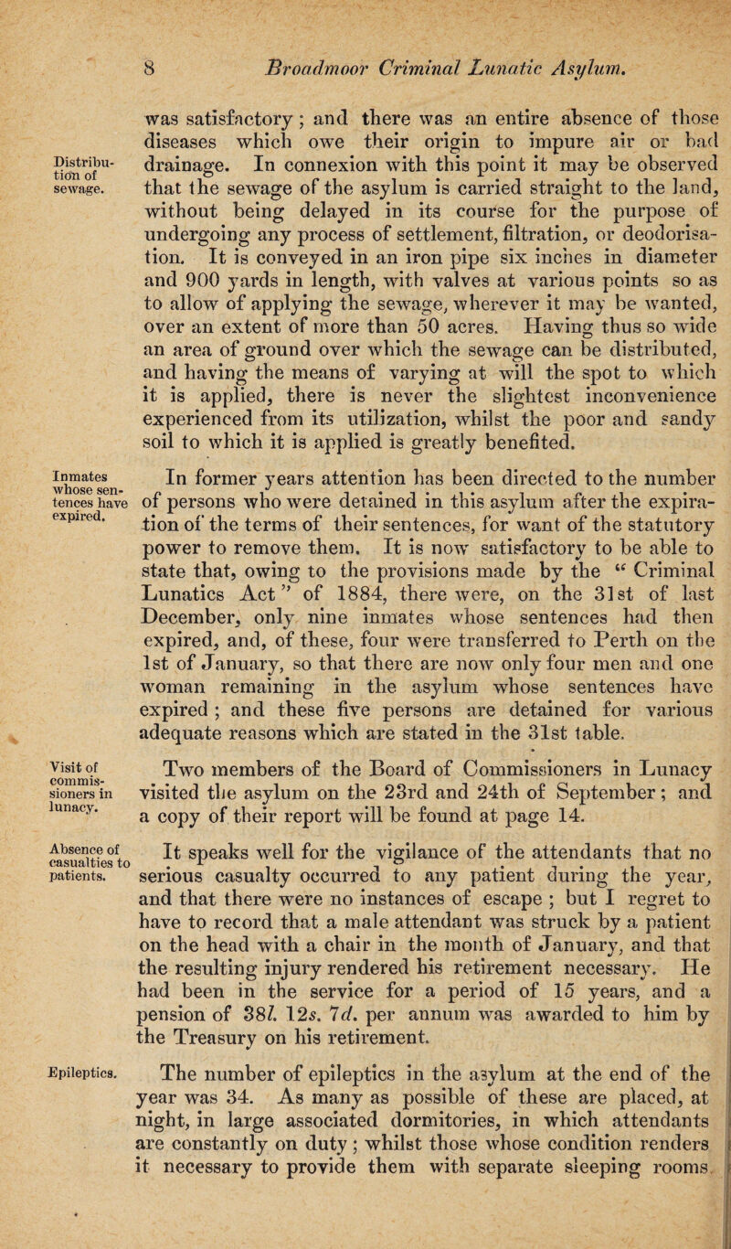 Distribu¬ tion of sewage. Inmates whose sen¬ tences have expired. Visit of commis¬ sioners in lunacy. Absence of casualties to patients. Epileptics. was satisfactory; and there was an entire absence of those diseases which owe their origin to impure air or bad drainage. In connexion with this point it may be observed that the sewage of the asylum is carried straight to the land, without being delayed in its course for the purpose of undergoing any process of settlement, filtration, or deodorisa- tion. It is conveyed in an iron pipe six inches in diameter and 900 yards in length, with valves at various points so as to allow of applying the sewage, wherever it may be wanted, over an extent of more than 50 acres. Having thus so wide an area of ground over which the sewage can be distributed, and having the means of varying at will the spot to which it is applied, there is never the slightest inconvenience experienced from its utilization, whilst the poor and sandy soil to which it is applied is greatly benefited. In former years attention has been directed to the number of persons who were detained in this asylum after the expira¬ tion of the terms of their sentences, for want of the statutory power to remove them. It is now satisfactory to be able to state that, owing to the provisions made by the u Criminal Lunatics Act” of 1884, there were, on the 31st of last December, only nine inmates whose sentences had then expired, and, of these, four were transferred to Perth on the 1st of January, so that there are now only four men and one woman remaining in the asylum whose sentences have expired ; and these five persons are detained for various adequate reasons which are stated in the 31st table. Two members of the Board of Commissioners in Lunacy visited the asylum on the 23rd and 24th of September; and a copy of their report will be found at page 14. It speaks well for the vigilance of the attendants that no serious casualty occurred to any patient during the year, and that there were no instances of escape ; but I regret to have to record that a male attendant was struck by a patient on the head with a chair in the month of January, and that the resulting injury rendered his retirement necessary. He had been in the service for a period of 15 years, and a pension of 38/. 125. 7d. per annum was awarded to him by the Treasury on his retirement. The number of epileptics in the asylum at the end of the year was 34. As many as possible of these are placed, at night, in large associated dormitories, in which attendants are constantly on duty; whilst those whose condition renders it necessary to provide them with separate sleeping rooms