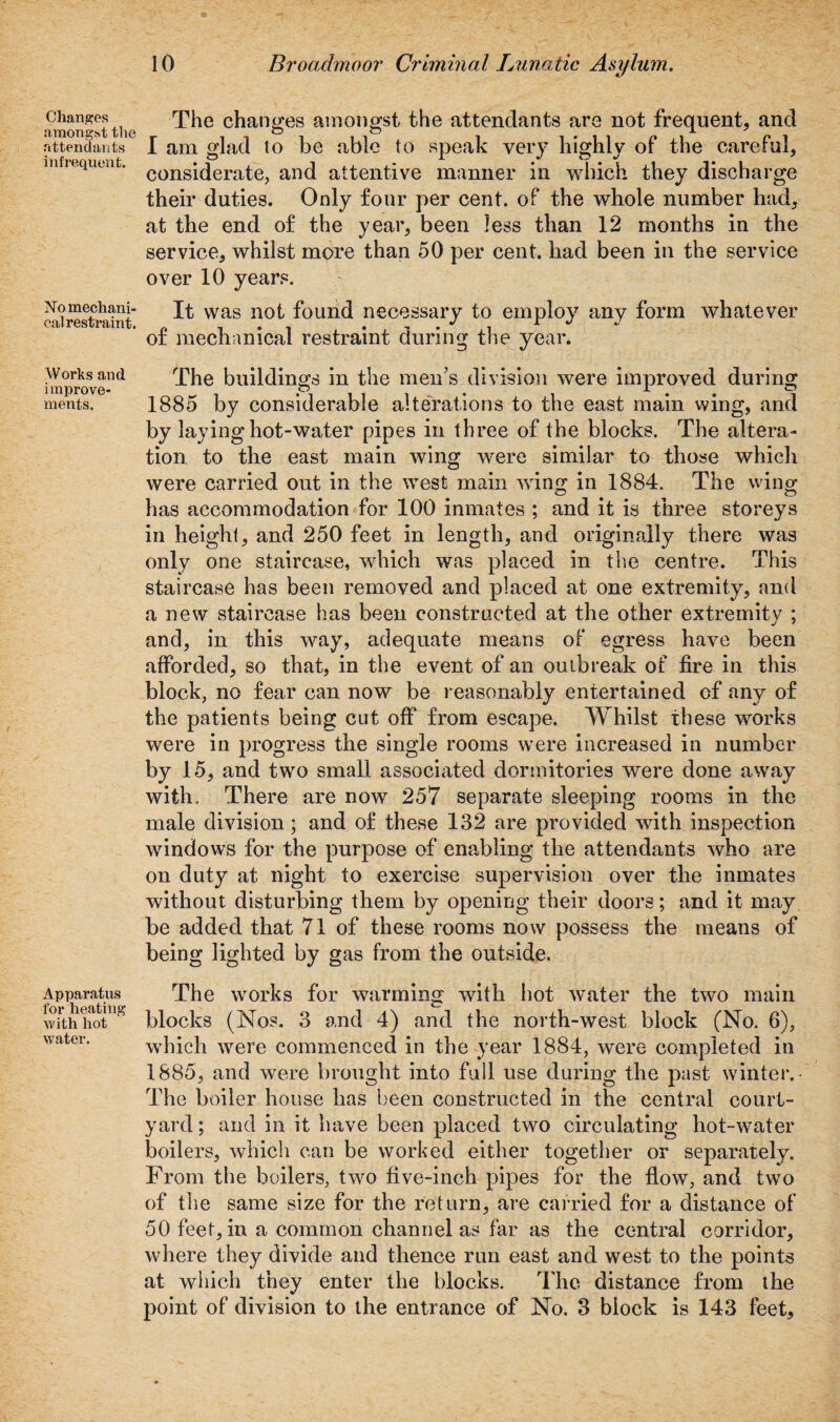 Changes amongst the attendants infrequent. No mechani¬ cal restraint. Works and improve¬ ments. Apparatus for heating with hot water. 10 Broadmoor Criminal Lunatic Asylum. The changes amongst the attendants are not frequent, and I am glad lo be able to speak very highly of the careful, considerate, and attentive manner in which they discharge their duties. Only four per cent, of the whole number had, at the end of the year, been less than 12 months in the service, whilst more than 50 per cent, had been in the service over 10 years. It was not found necessary to employ any form whatever of mechanical restraint during the year. The buildings in the men’s division were improved during 1885 by considerable alterations to the east main wing, and by laying hot-water pipes in three of the blocks. The altera¬ tion to the east main wing were similar to those which were carried out in the west main wing in 1884. The wing has accommodation for 100 inmates ; and it is three storeys in height, and 250 feet in length, and originally there was only one staircase, which was placed in the centre. This staircase has been removed and placed at one extremity, and a new staircase has been constructed at the other extremity ; and, in this way, adequate means of egress have been afforded, so that, in the event of an outbreak of fire in this block, no fear can now be reasonably entertained of any of the patients being cut off from escape. Whilst these works were in progress the single rooms were increased in number by 15, and two small associated dormitories were done away with. There are now 257 separate sleeping rooms in the male division; and of these 132 are provided with inspection windows for the purpose of enabling the attendants who are on duty at night to exercise supervision over the inmates without disturbing them by opening their doors; and it may be added that 71 of these rooms now possess the means of being lighted by gas from the outside. The works for wairming with hot water the two main blocks (Nos. 3 and 4) and the north-west block (No. 6), which were commenced in the year 1884, were completed in 1885, and were brought into full use during the past winter. The boiler house has been constructed in the central court¬ yard; and in it have been placed two circulating hot-water boilers, which can be worked either together or separately. From the boilers, two five-inch pipes for the flow, and two of the same size for the return, are carried for a distance of 50 feet, in a common channel as far as the central corridor, where they divide and thence run east and west to the points at which they enter the blocks. The distance from the point of division to the entrance of No. 3 block is 143 feet.