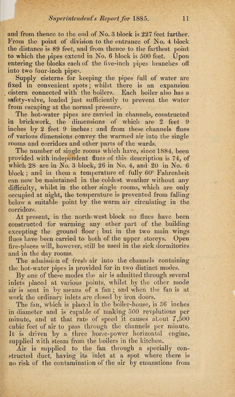 and from thence to the end of No. 3 block is 227 feet farther. From the point of division to the entrance of No. 4 block the distance is 89 feet, and from thence to the farthest point to which the pipes extend in No. 6 block is 500 feet. Upon entering the blocks each of the five-inch pipes branches off into two four-inch pipes. Supply cisterns for keeping the pipes full of water are fixed in convenient spots; whilst there is an expansion cistern connected with the boilers. Each boiler also has a safety-valve, loaded just sufficiently to prevent the water from escaping at the normal pressure. The hot-water pipes are carried in channels, constructed in brickwork, the dimensions of which are 2 feet 9 inches by 2 feet 9 inches: and from these channels flues of various dimensions convey the warmed air into the single rooms and corridors and other parts of the wards. The number of single rooms which have, since 1884, been provided with independent flues of this description is 74, of which 28 are in No. 3 block, 26 in No. 4, and 20 in No. 6 block ; and in them a temperature of fully 60° Fahrenheit can now be maintained in the coldest weather without any difficulty, whilst in the other single rooms, which are only occupied at night, the temperature is prevented from falling below a suitable point by the warm air circulating in the corridors. At present, in the north-west block no flues have been constructed for warming any other part of the building excepting the ground floor ; but in the two main wings flues have been carried to both of the upper storeys. Open fire-places will, however, still be used in the sick dormitories and in the day rooms. The admission of fresh air into the channels containing the hot-water pipes is provided for in two distinct modes. By one of these modes the air is admitted through several inlets placed at various points, whilst by the other mode air is sent in by means of a fan ; and when the fan is at work the ordinary inlets are closed by iron doors. The fan, which is placed in the boiler-house, is 36 inches in diameter and is capable of making 500 revolutions per minute, and at that rate of speed it causes about 7,500 cubic feet of air to pass through the channels per minute. It is driven by a three horse-power horizontal engine, supplied with steam from the boilers in the kitchen. Air is supplied to the fan through a specially con¬ structed duct, having its inlet at a spot where there is no risk of the contamination of the air by emanations from