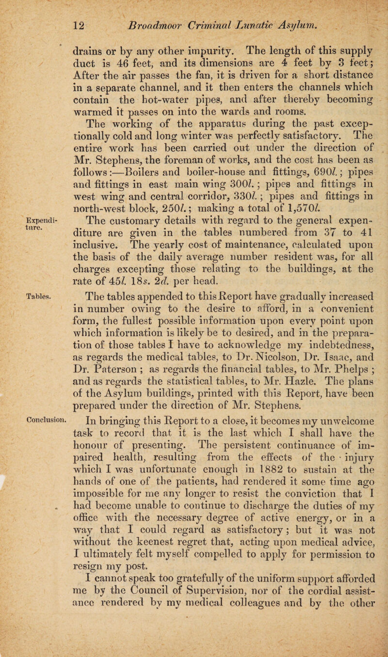 Expendi¬ ture. Tables. Conclusion. 12 Broadmoor Criminal Lunatic Asylum. drains or by any other impurity. The length of this supply duct is 46 feet, and its dimensions are 4 feet by 3 feet; After the air passes the fan, it is driven for a short distance in a separate channel, and it then enters the channels which contain the hot-water pipes, and after thereby becoming warmed it passes on into the wards and rooms. The working of the apparatus during the past excep¬ tionally cold and long winter was perfectly satisfactory. The entire work has been carried out under the direction of Mr. Stephens, the foreman of works, and the cost has been as follows:—Boilers and boiler-house and fittings, 690/.; pipes and fittings in east main wing 300/. ; pipes and fittings in west wing and central corridor, 330/.; pipes and fittings in north-west block, 250/.; making a total of 1,570/. The customary details with regard to the general expen¬ diture are given in the tables numbered from 37 to 41 inclusive. The yearly cost of maintenance, calculated upon the basis of the daily average number resident was, for all charges excepting those relating to the buildings, at the rate of 45/. 18s. 2d. per head. The tables appended to this .Report have gradually increased in number owing to the desire to afford, in a convenient form, the fullest possible information upon every point upon which information is likely be to desired, and in the prepara¬ tion of those tables I have to acknowledge my indebtedness, as regards the medical tables, to Dr. Nicolson, Dr. Isaac, and Dr. Paterson ; as regards the financial tables, to Mr. Phelps ; and as regards the statistical tables, to Mr. Plazle. The plans of the Asylum buildings, printed with this Report, have been prepared under the direction of Mr. Stephens. In bringing this Report to a close, it becomes my unwelcome task to record that it is the last which I shall have the honour of presenting. The persistent continuance of im¬ paired health, resulting from the effects of the * injury which I was unfortunate enough in 1882 to sustain at the hands of one of the patients, had rendered it some time ago impossible for me any longer to resist the conviction that I had become unable to continue to discharge the duties of my office with the necessary degree of active energy, or in a way that I could regard as satisfactory; but it was not without the keenest regret that, acting upon medical advice, I ultimately felt myself compelled to apply for permission to resign my post. I cannot speak too gratefully of the uniform support afforded me by the Council of Supervision, nor of the cordial assist¬ ance rendered by my medical colleagues and by the other