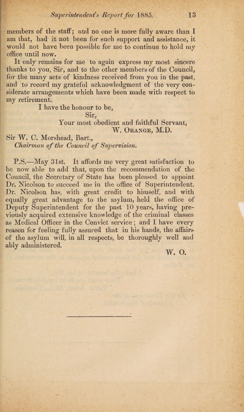 members of the staff; and no one is more fully aware than I am that, had it not been for such support and assistance, it would not have been possible for me to continue to hold my office until now. It only remains for me to again express my most sincere thanks to you, Sir, and to the other members of the Council, for the many acts of kindness received from you in the past, and to record my grateful acknowledgment of the very con¬ siderate arrangements which have been made with respect to my retirement. I have the honour to be. Sir, Your most obedient and faithful Servant* W. Orange, M.D. Sir W. C. Morshead, Bart., Chairman of the Council of Supervision. P.S.—May 31st. It affords me very great satisfaction to be now able to add that, upon the recommendation of the Council, the Secretary of State has been pleased to appoint Dr. Nicolson to succeed me in the office of Superintendent. Dr. Nicolson has, with great credit to himself, and with equally great advantage to the asylum, held the office of Deputy Superintendent for the past 10 years, having pre¬ viously acquired extensive knowledge of the criminal classes as Medical Officer in the Convict service; and I have every reason for feeling fully assured that in his hands, the affairs of the asylum will, in all respects, be thoroughly well and ably administered. w. o.