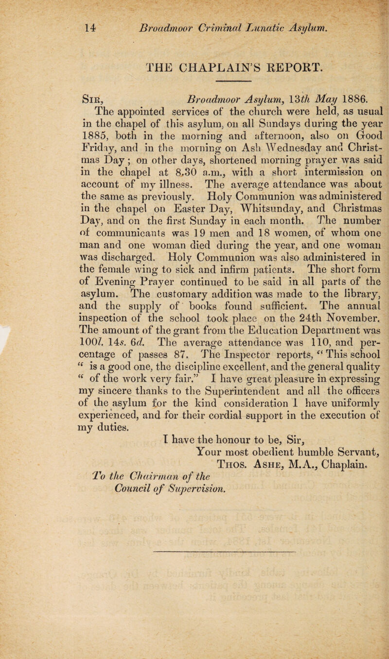 THE CHAPLAIN S REPORT. Sir, Broadmoor Asylum, Ydth May 1886. The appointed services of the church were held, as usual in the chapel of this asylum, on all Sundays during the year 1885, both in the morning and afternoon, also on Good Friday, and in the morning on Ash Wednesday and Christ¬ mas Day; on other days, shortened morning prayer was said in the chapel at 8.30 a.m., with a short intermission on account of my illness. The average attendance was about the same as previously. Holy Communion was administered in the chapel on Easter Day, Whitsunday, and Christmas Day, and on the first Sunday in each month. The number of communicants was 19 men and 18 women, of whom one man and one woman died during the year, and one woman was discharged. Holy Communion was also administered in the female wing to sick and infirm patients. The short form of Evening Prayer continued to be said in all parts of the asylum. The customary addition was made to the library, and the supply of books found sufficient. The annual inspection of the school took place on the 24th November. The amount of the grant from the Education Department was 100/. 145. 6d. The average attendance was 110, and per¬ centage of passes 87. The Inspector reports, ct This school cc is a good one, the discipline excellent, and the general quality of the work very fair.” I have great pleasure in expressing my sincere thanks to the Superintendent and ail the officers of the asylum for the kind consideration 1 have uniformly experienced, and for their cordial support in the execution of my duties. I have the honour to be, Sir, Your most obedient humble Servant, Thos. Ashe, M.A., Chaplain* To the Chairman of the Council of Supervision.