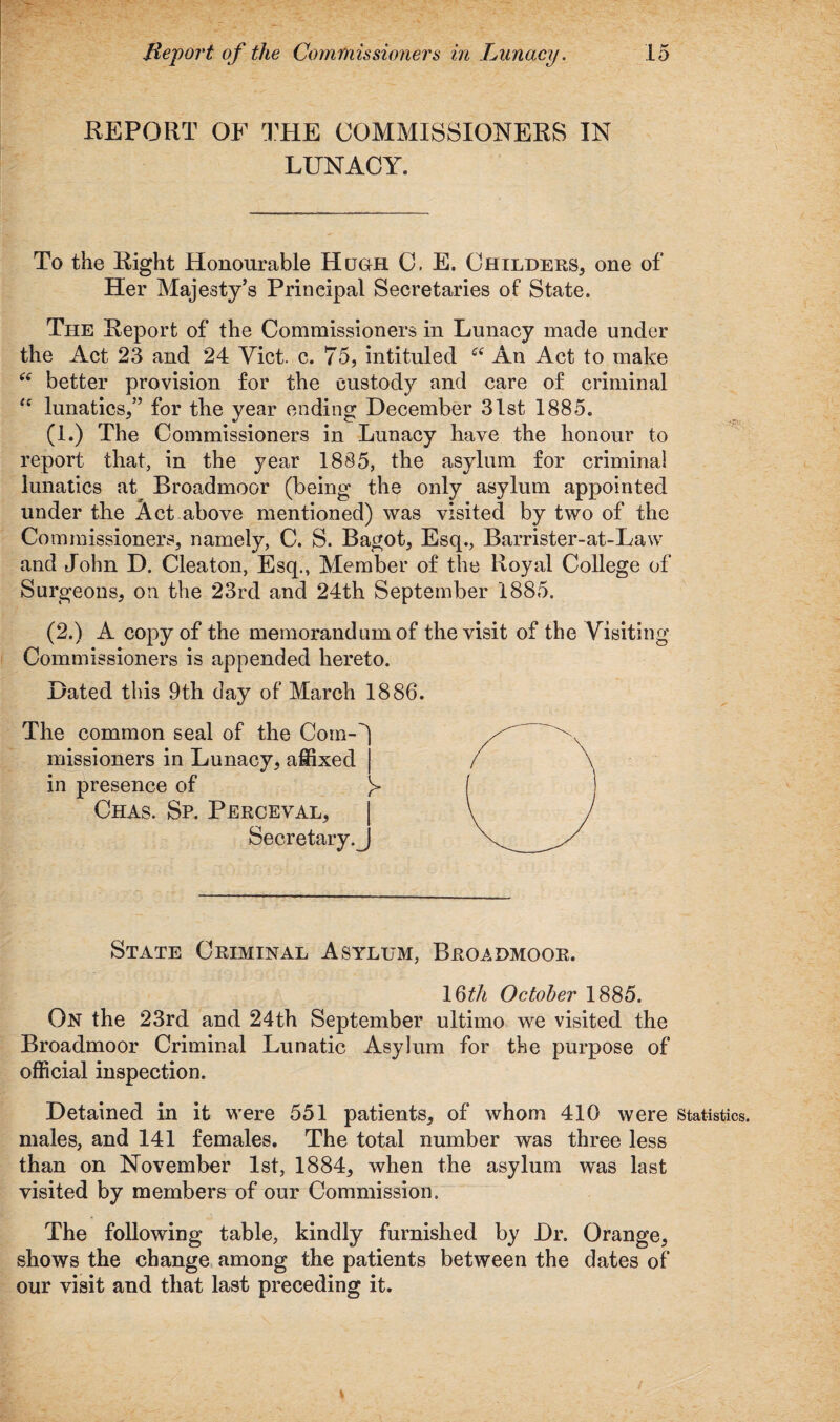 EE PORT OF THE COMMISSIONERS IN LUNACY. To the Eight Honourable Hugh C. E. Childers* one of Her Majesty’s Principal Secretaries of State. The Report of the Commissioners in Lunacy made under the Act 23 and 24 Yict. c. 75, intituled An Act to make “ better provision for the custody and care of criminal “ lunatics,” for the year ending December 31st 1885. (1.) The Commissioners in Lunacy have the honour to report that, in the year 1885, the asylum for criminal lunatics at Broadmoor (being the only asylum appointed under the Act above mentioned) was visited by two of the Commissioners, namely, C. S. Bagot, Esq., Barrister-at-Law and John D. Cleaton, Esq., Member of the Royal College of Surgeons, on the 23rd and 24th September 1885. (2.) A copy of the memorandum of the visit of the Visiting Commissioners is appended hereto. Dated this 9th day of March 1886. The common seal of the Com-'' missioners in Lunacy, affixed in presence of Chas. Sp. Perceval, Secretary.^ State Criminal Asylum, Broadmoor. 16th October 1885. On the 23rd and 24th September ultimo we visited the Broadmoor Criminal Lunatic Asylum for the purpose of official inspection. Detained in it were 551 patients, of whom 410 were statistics, males, and 141 females. The total number was three less than on November 1st, 1884, when the asylum was last visited by members of our Commission. The following table, kindly furnished by Dr. Orange, shows the change among the patients between the dates of our visit and that last preceding it.