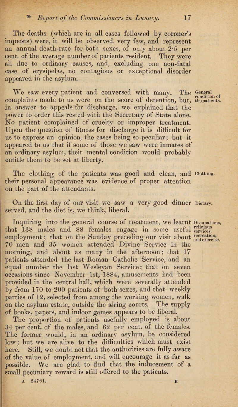 The deaths (which are in all cases followed by coroner’s inquests) were, it will be observed, very few, and represent an annual death-rate for both sexes, of only about 2*5 per cent, of the average number of patients resident. They were all due to ordinary causes, and, excluding one non-fatal case of erysipelas, no contagious or exceptional disorder appeared in the asylum. We saw every patient and conversed with many. The complaints made to us were on the score of detention, but, in answer to appeals for discharge, we explained that the power to order this rested with the Secretary of State alone. No patient complained of cruelty or improper treatment. Upon the question of fitness for discharge it is difficult for us to express an opinion, the cases being so peculiar; but it appeared to us that if some of those we saw were inmates of an ordinary asylum, their mental condition would probably entitle them to be set at liberty. The clothing of the patients was good and clean, and their personal appearance was evidence of proper attention on the part of the attendants. On the first day of our visit we saw a very good dinner served, and the diet is, we think, liberal. Inquiring into the general course of treatment, we learnt that 138 males and 88 females engage in seme useful employment; that on the Sunday preceding our visit about 70 men and 35 women attended Divine Service in the morning, and about as many in the afternoon; that 17 patients attended the last Roman Catholic Service, and an equal number the last Wesleyan Service; that on seven occasions since November 1st, 1884, amusements had been provided in the central hall, which were severally attended by from 170 to 200 patients of both sexes, and that weekly parties of 12, selected from among the working women, walk on the asylum estate, outside the airing courts. The supply of books, papers, and indoor games appears to be liberal. The proportion of patients usefully employed is about 34 per cent, of the males, and 62 per cent, of the females. The former would, in an ordinary asylum, be considered low; but we are alive to the difficulties which must exist here. Still, we doubt not that the authorities are fully aware of the value of employment, and will encourage it as far as possible. We are glad to find that the inducement of a small pecuniary reward is still offered to the patients. A 24761. b General condition of the patients. Clothing. Dietary. Occupations, religious services, recreation, and exercise.