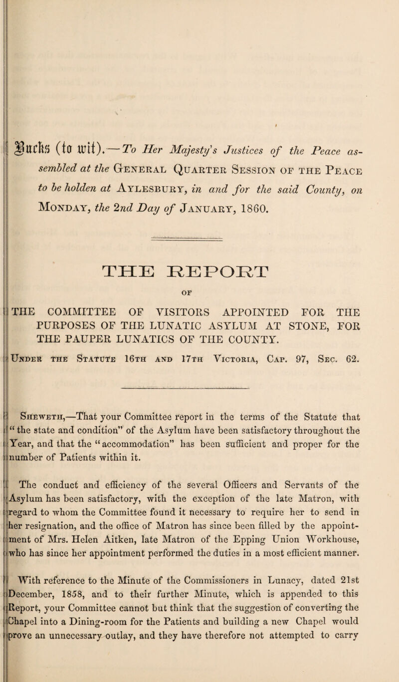 I I 3$UCltS (tCT tttit)♦ To Her Majesty's Justices of the Peace as¬ sembled at the General Quarter Session of the Peace to be holden at Aylesbury, in and for the said County, on Monday, the 2nd Day of January, 1860. THE REPORT OF H THE COMMITTEE OF VISITORS APPOINTED FOR THE PURPOSES OF THE LUNATIC ASYLUM AT STONE, FOR THE PAUPER LUNATICS OF THE COUNTY. * Under the Statute 16th and 17th Victoria, Cap. 97, Sec. 62. Sheweth,—That your Committee report in the terms of the Statute that . u“ the state and condition” of the Asylum have been satisfactory throughout the ('Year, and that the “accommodation” has been sufficient and proper for the nnumber of Patients -within it. II . The conduct and efficiency of the several Officers and Servants of the ’'Asylum has been satisfactory, with the exception of the late Matron, with -.regard to whom the Committee found it necessary to require her to send in her resignation, and the office of Matron has since been filled by the appoint¬ ment of Mrs. Helen Aitken, late Matron of the Epping Union Workhouse, (i who has since her appointment performed the duties in a most efficient manner. With reference to the Minute of the Commissioners in Lunacy, dated 21st December, 1858, and to their further Minute, which is appended to this ( Report, your Committee cannot but think that the suggestion of converting the Chapel into a Dining-room for the Patients and building a new Chapel would i prove an unnecessary outlay, and they have therefore not attempted to carry