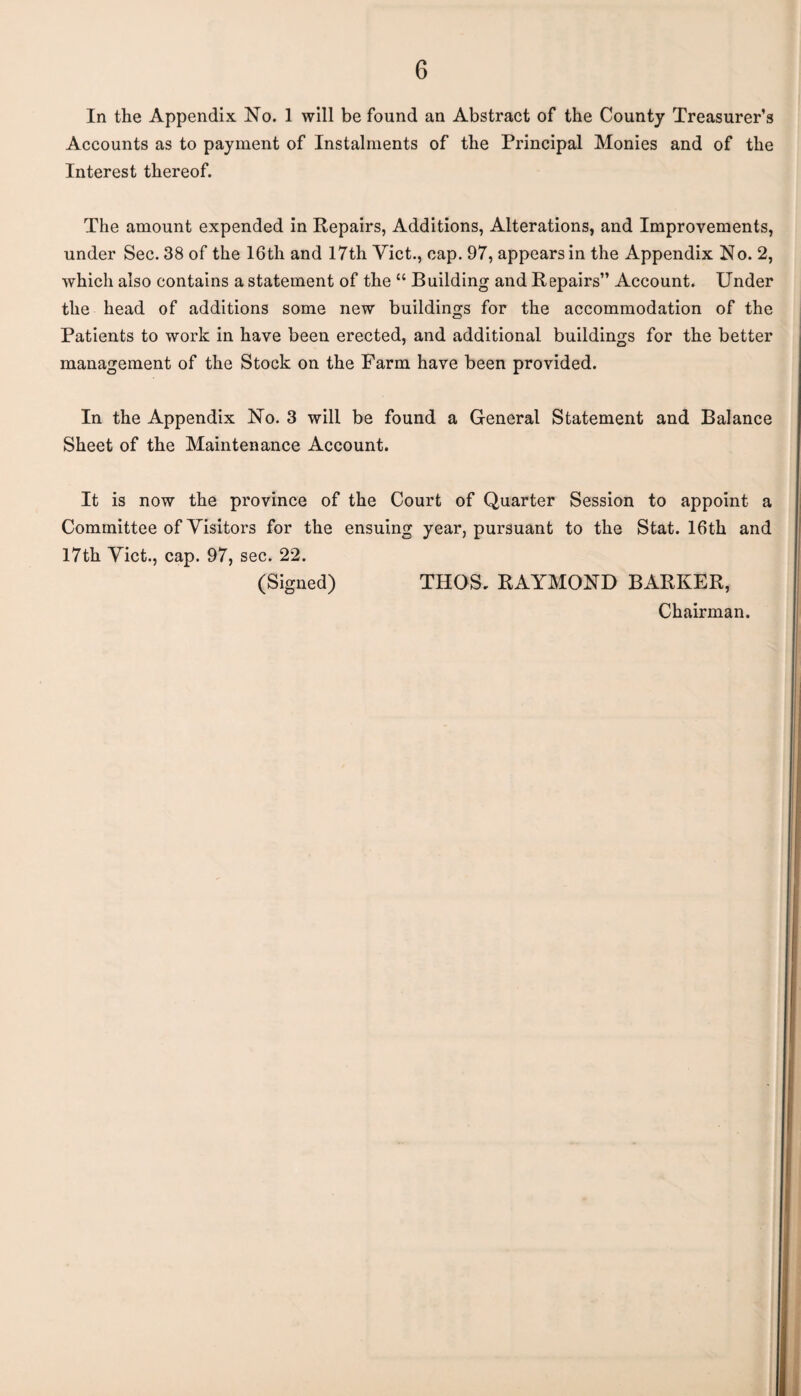 In the Appendix No. 1 will be found an Abstract of the County Treasurer’s Accounts as to payment of Instalments of the Principal Monies and of the Interest thereof. The amount expended in Repairs, Additions, Alterations, and Improvements, under Sec. 38 of the 16th and 17th Viet., cap. 97, appears in the Appendix No. 2, which also contains a statement of the “ Building and Repairs” Account. Under the head of additions some new buildings for the accommodation of the Patients to work in have been erected, and additional buildings for the better management of the Stock on the Farm have been provided. In the Appendix No. 3 will be found a General Statement and Balance Sheet of the Maintenance Account. It is now the province of the Court of Quarter Session to appoint a Committee of Visitors for the ensuing year, pursuant to the Stat. 16th and 17th Viet., cap. 97, sec. 22. (Signed) THOS, RAYMOND BARKER, Chairman.