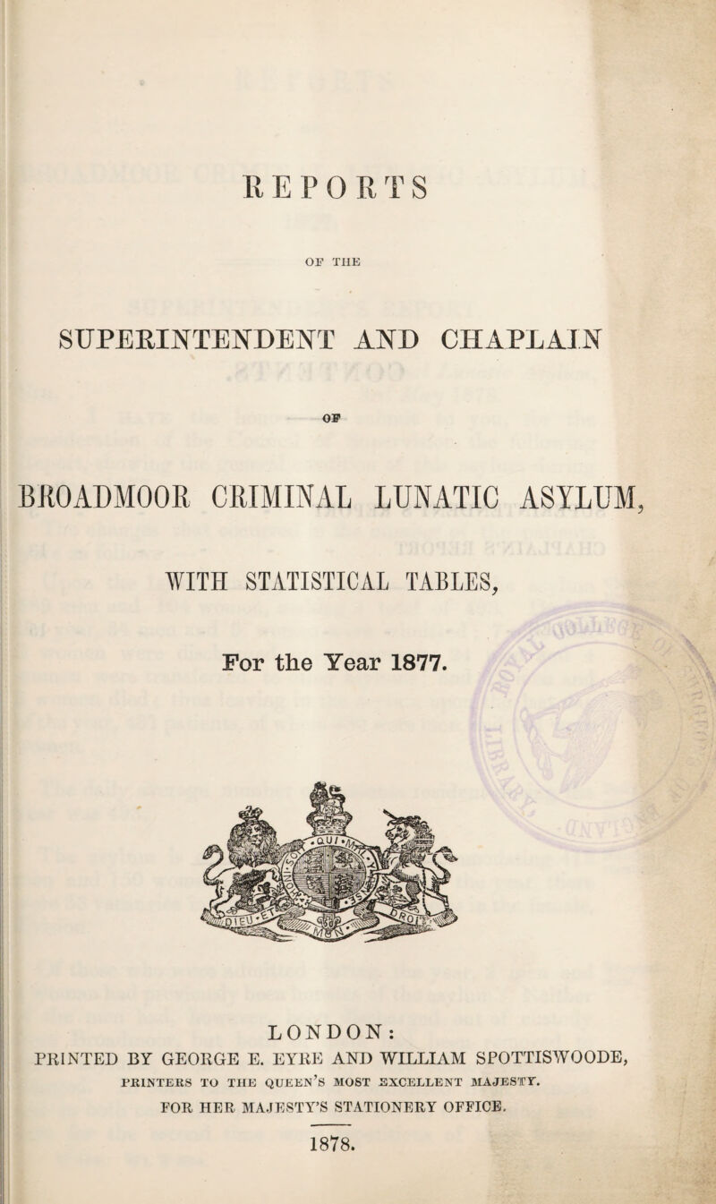 R E P 0 R T S OP THE SUPERINTENDENT AND CHAPLAIN OP BROADMOOR CRIMINAL LUNATIC ASYLUM, WITH STATISTICAL TABLES, For the Year 1877. LONDON: PRINTED BY GEORGE E. EYRE AND WILLIAM SPOTTISWOODE, PRINTERS TO THE QUEEN’S MOST EXCELLENT MAJESTY. FOR HER MAJESTY’S STATIONERY OFFICE. 1878.