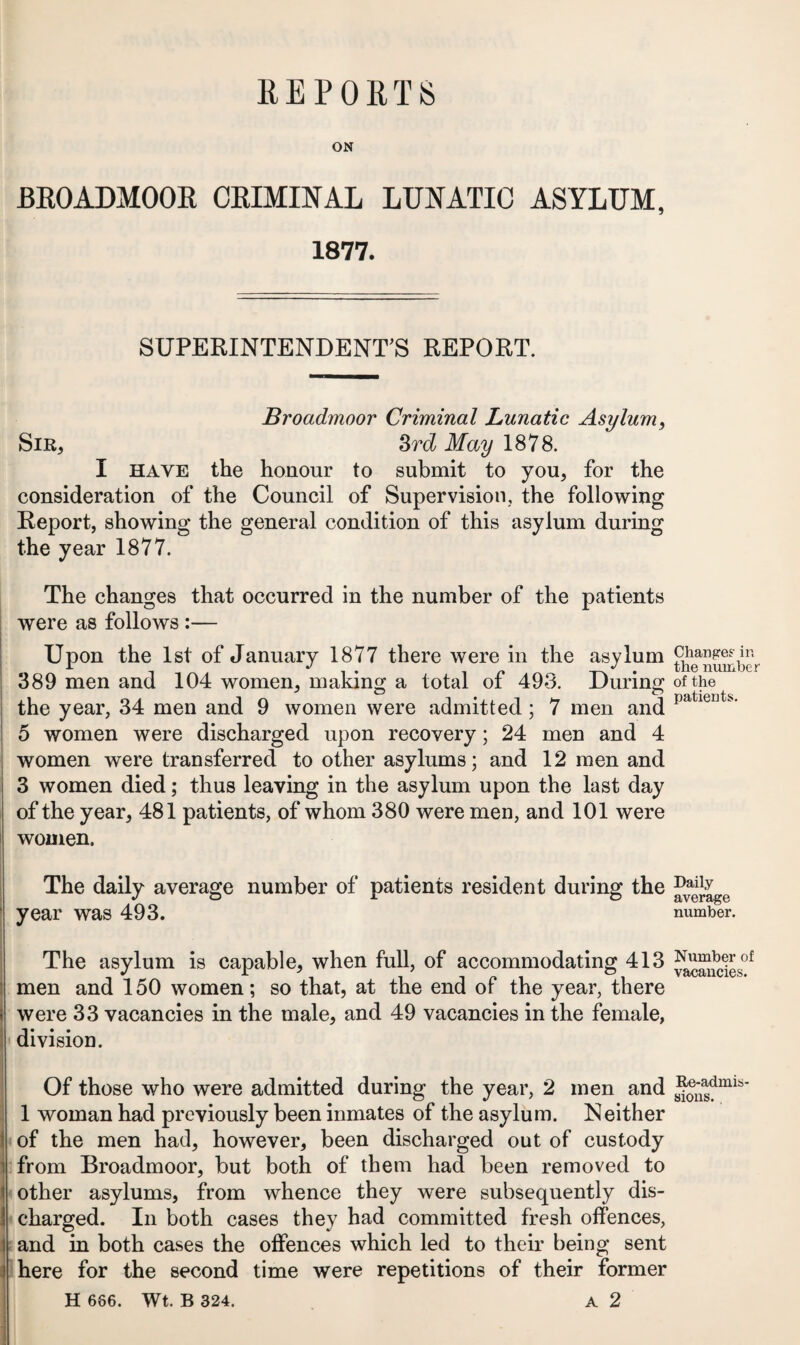 REPORTS BROADMOOR CRIMINAL LUNATIC ASYLUM, 1877. SUPERINTENDENT’S REPORT. Broadmoor Criminal Lunatic Asylum, Sir, Srd May 1878. I have the honour to submit to you, for the consideration of the Council of Supervision., the following Report, showing the general condition of this asylum during the year 1877. The changes that occurred in the number of the patients were as follows :— Upon the 1st of January 1877 there were in the asylum 389 men and 104 women, making a total of 493. During the year, 34 men and 9 women were admitted; 7 men and 5 women were discharged upon recovery; 24 men and 4 women were transferred to other asylums; and 12 men and 3 women died; thus leaving in the asylum upon the last day of the year, 481 patients, of whom 380 were men, and 101 were women. The daily average number of patients resident during the year was 493. The asylum is capable, when full, of accommodating 413 men and 150 women; so that, at the end of the year, there were 33 vacancies in the male, and 49 vacancies in the female, division. Of those who were admitted during the year, 2 men and 1 woman had previously been inmates of the asylum. Neither of the men had, however, been discharged out of custody from Broadmoor, but both of them had been removed to other asylums, from whence they were subsequently dis¬ charged. In both cases they had committed fresh offences, and in both cases the offences which led to their being sent here for the second time were repetitions of their former H 686. Wt. B 324. A 2 Changes- in the number of the patients. Daily average number. Number of vacancies. Re-admis sions. .