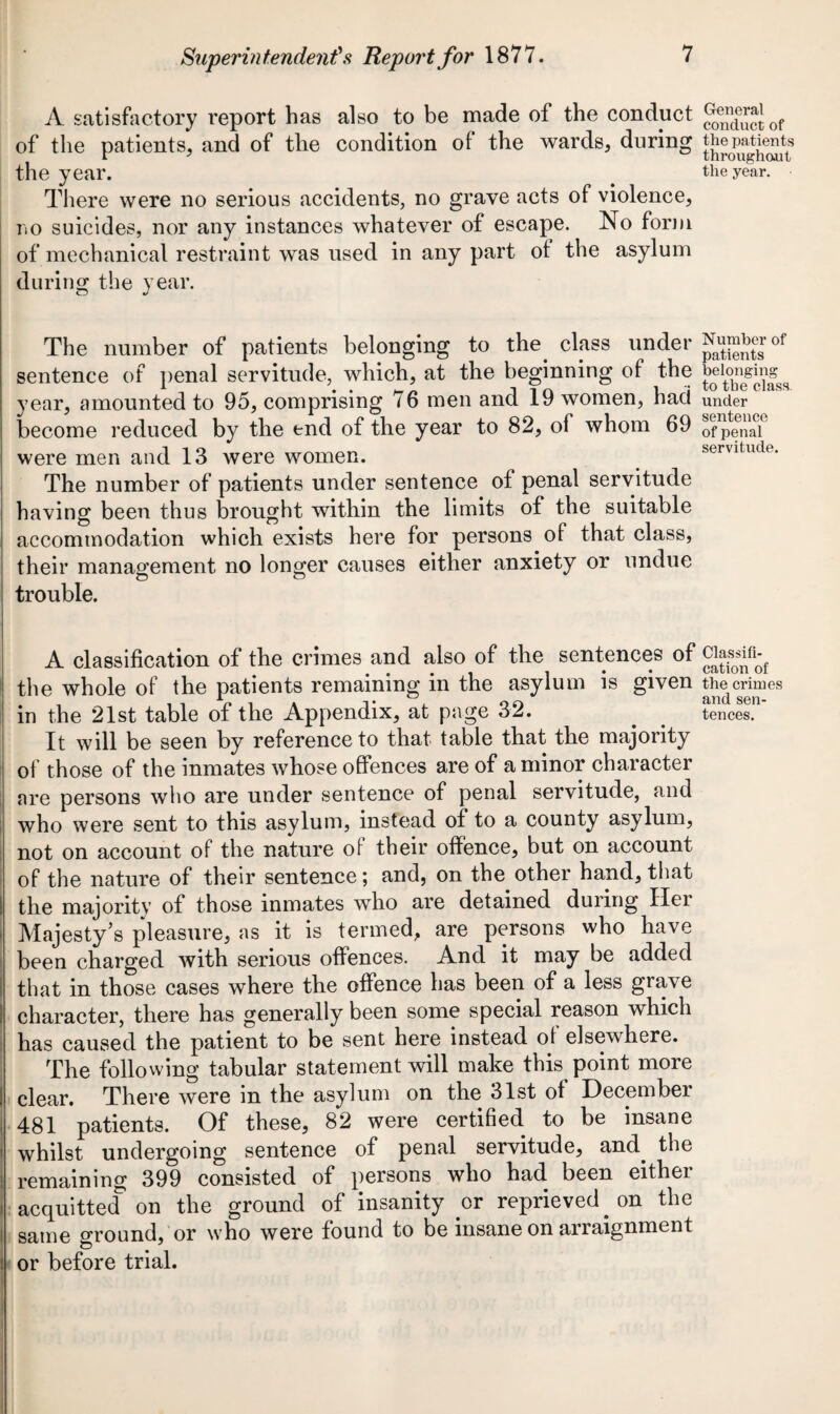 A satisfactory report has also to be made of the conduct of the patients, and of the condition of the wards, during the year. There were no serious accidents, no grave acts of violence, no suicides, nor any instances whatever of escape. No form of mechanical restraint was used in any part of the asylum during the year. The number of patients belonging to the class under sentence of penal servitude, which, at the beginning of the year, amounted to 95, comprising 76 men and 19 women, had become reduced by the end of the year to 82, of whom 69 were men and 13 were women. The number of patients under sentence of penal servitude having been thus brought within the limits of the suitable accommodation which exists here for persons of that class, their management no longer causes either anxiety or undue O o trouble. A classification of the crimes and also of the sentences of the whole of the patients remaining in the asylum is given in the 21st table of the Appendix, at page 32. It will be seen by reference to that table that the majority of those of the inmates whose offences are of a minor character are persons who are under sentence of penal servitude, and who were sent to this asylum, instead of to a county asylum, not on account of the nature of their offence, but on account of the nature of their sentence; and, on the other hand, that the majority of those inmates who are detained during Her Majesty’s pleasure, as it is termed, are persons who have been charged with serious offences. And it may be added that in those cases where the offence has been of a less grave character, there has generally been some special reason which has caused the patient to be sent here instead of elsewhere. The following tabular statement will make this point more clear. There were in the asylum on the 31st of December 481 patients. Of these, 82 were certified to be insane whilst undergoing sentence of penal servitude, and. the remaining 399 consisted of persons who had. been either acquitted^ on the ground of insanity or reprieved, on the same ground, or who were found to be insane on arraignment or before trial. General conduct of the patients throughout the year. Number of patients belonging to the class under sentence of penal servitude. Classifi¬ cation of the crimes and sen¬ tences.