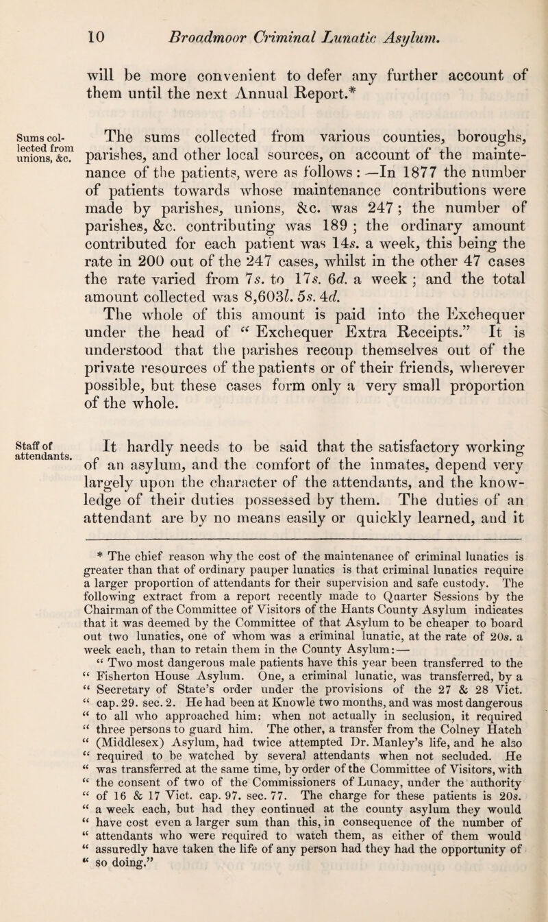 Sums col¬ lected from unions, &c. Staff of attendants. will be more convenient to defer any further account of them until the next Annual Report.* The sums collected from various counties, boroughs, parishes, and other local sources, on account of the mainte¬ nance of the patients, were as follows : —In 1877 the number of patients towards whose maintenance contributions were made by parishes, unions, &c. was 247; the number of parishes, &c. contributing was 189 ; the ordinary amount contributed for each patient was 14s. a week, this being the rate in 200 out of the 247 cases, whilst in the other 47 cases the rate varied from 7 s. to 17 s. 6d. a week ; and the total amount collected was 8,603^. 5s. 4<7. The whole of this amount is paid into the Exchequer under the head of “ Exchequer Extra Receipts.” It is understood that the parishes recoup themselves out of the private resources of the patients or of their friends, wherever possible, but these cases form only a very small proportion of the whole. It hardly needs to be said that the satisfactory working of an asylum, and the comfort of the inmates, depend very largely upon the character of the attendants, and the know¬ ledge of their duties possessed by them. The duties of an attendant are by no means easily or quickly learned, and it * The chief reason why the cost of the maintenance of criminal lunatics is greater than that of ordinary pauper lunatics is that criminal lunatics require a larger proportion of attendants for their supervision and safe custody. The following extract from a report recently made to Quarter Sessions by the Chairman of the Committee of Visitors of the Hants County Asylum indicates that it was deemed by the Committee of that Asylum to be cheaper to board out two lunatics, one of whom was a criminal lunatic, at the rate of 20s. a week each, than to retain them in the County Asylum: — “ Two most dangerous male patients have this year been transferred to the “ Fisherton House Asylum. One, a criminal lunatic, was transferred, by a “ Secretary of State’s order under the provisions of the 27 & 28 Viet. “ cap. 29. sec. 2. He had been at Knowle two months, and was most dangerous “ to all who approached him: when not actually in seclusion, it required “ three persons to guard him. The other, a transfer from the Colney Hatch “ (Middlesex) Asylum, had twice attempted Dr. Manley’s life, and he also “ required to he watched by several attendants when not secluded. He “ was transferred at the same time, by order of the Committee of Visitors, with “ the consent of two of the Commissioners of Lunacy, under the authority “ of 16 & 17 Viet. cap. 97. sec. 77. The charge for these patients is 20s. “ a week each, but had they continued at the county asylum they would “ have cost even a larger sum than this, in consequence of the number of “ attendants who were required to watch them, as either of them would “ assuredly have taken the life of any person had they had the opportunity of “ so doing.”