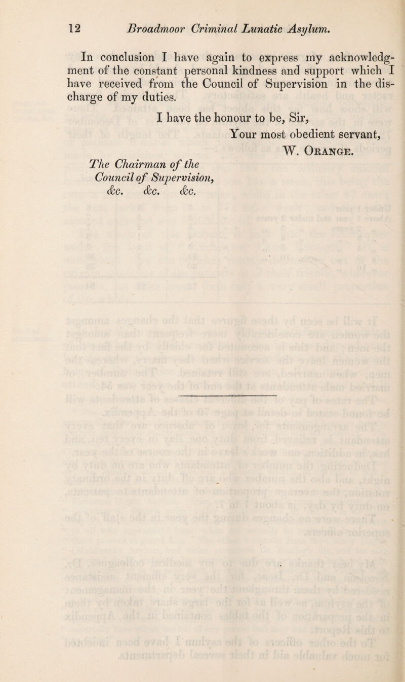 In conclusion I have again to express my acknowledg¬ ment of the constant personal kindness and support which I have received from the Council of Supervision in the dis¬ charge of my duties. I have the honour to be, Sir, Your most obedient servant, W. Orange. The Chairman of the Council of Supervision, &c. &c. &c.