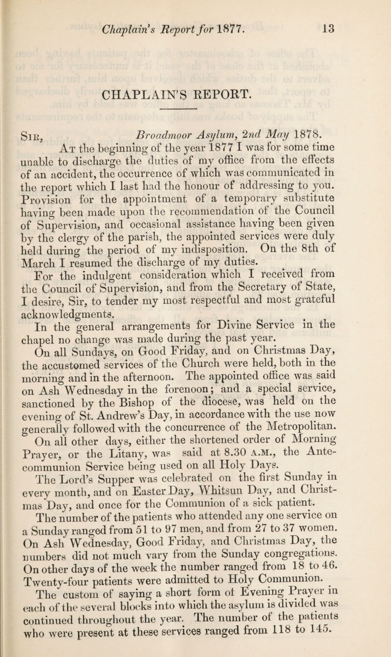 CHAPLAIN’S REPORT. Sir, Broadmoor Asylum, 2nd May 1878. At the beginning of the year 1877 I was for some time unable to discharge the duties of my office from the effects of an accident, the occurrence of which was communicated in the report which I last had the honour of addressing to you. Provision for the appointment of a temporary substitute having been made upon the recommendation of the Council of Supervision, and occasional assistance having been given by the clergy of the parish, the appointed services were duly held during the period of my indisposition. On the 8th of March I resumed the discharge of my duties. For the indulgent consideration which I received from the Council of Supervision, and from the Secretary of State, I desire, Sir, to tender my most respectful and most grateful acknowledgments. In the general arrangements for Divine Service in the chapel no change was made during the past year. On all Sundays, on Good Friday, and on Christmas Day, the accustomed services of the Church were held, both in the morning and in the afternoon. The appointed office was said on Ash’Wednesday in the forenoon; and a special service, sanctioned by the Bishop of the diocese, was held on the evening of St. Andrew’s Day, in accordance with the use now generally followed with the concurrence of the Metropolitan. & On all other days, either the shortened order of Morning- Prayer, or the Litany, was said at 8.30 A.M., the Ante- communion Service being used on all Holy Days. The Lord’s Supper was celebrated on the first Sunday in every month, and on Easter Day, Whitsun Day, and Christ¬ mas Day, and once for the Communion of a sick patient. The number of the patients who attended any one service on a Sunday ranged from 51 to 97 men, and from 27 to 37 women. On Ash Wednesday, Good Friday, and Christmas Daythe numbers did not much vary from the Sunday congregations. On other days of the week the number ranged from 18. to 46. Twenty-four patients were admitted to Holy Communion. The custom of saying a short form ol Evening Prayer in each of the several blocks into which the asylum is divided was continued throughout the year. The number of the patients who were present at these services ranged from 118 to 145.