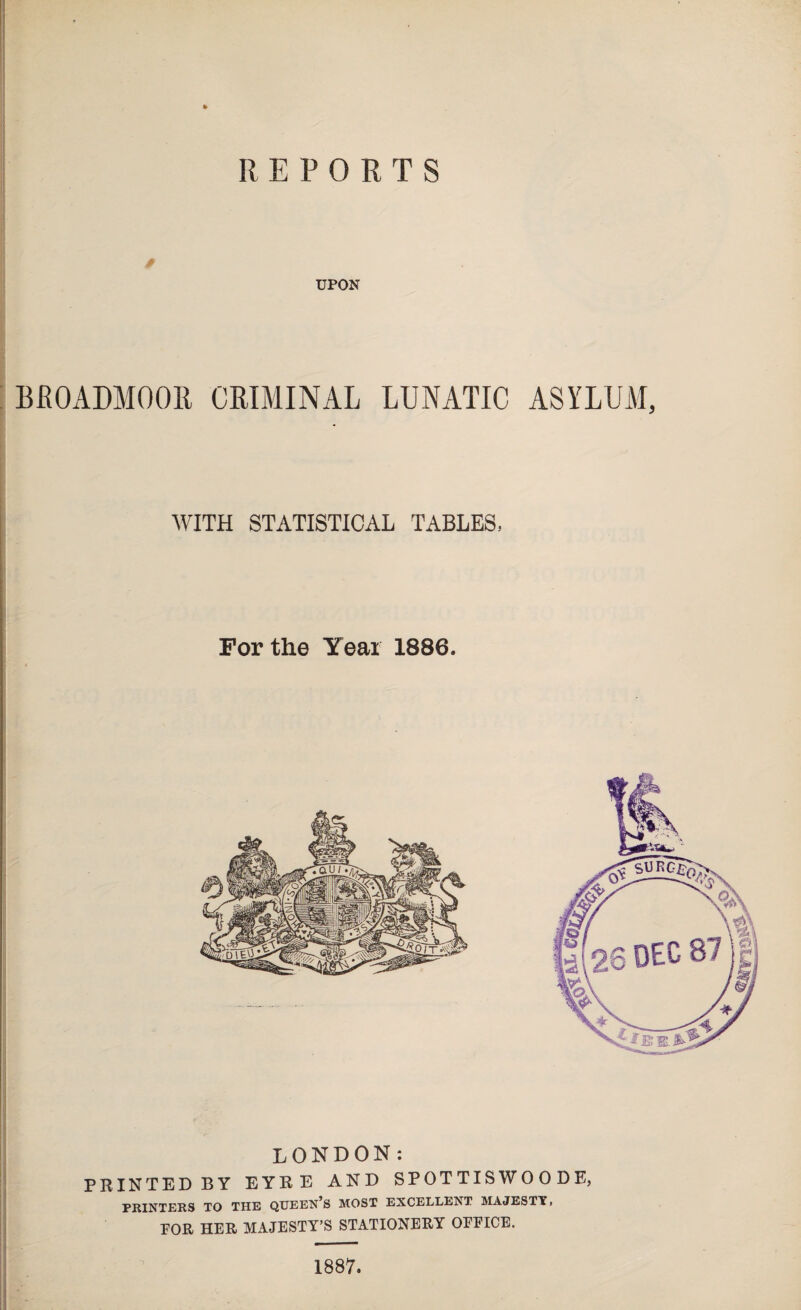 REPORTS * UPON BROADMOOR CRIMINAL LUNATIC ASYLUM, WITH STATISTICAL TABLES, For the Year 1886. LONDON: PRINTED BY EYRE AND SPOTTISWOODE, PRINTERS TO THE QTTEEN^S MOST EXCELLENT MAJESTY, FOR HER MAJESTY’S STATIONERY OFFICE. 1887.