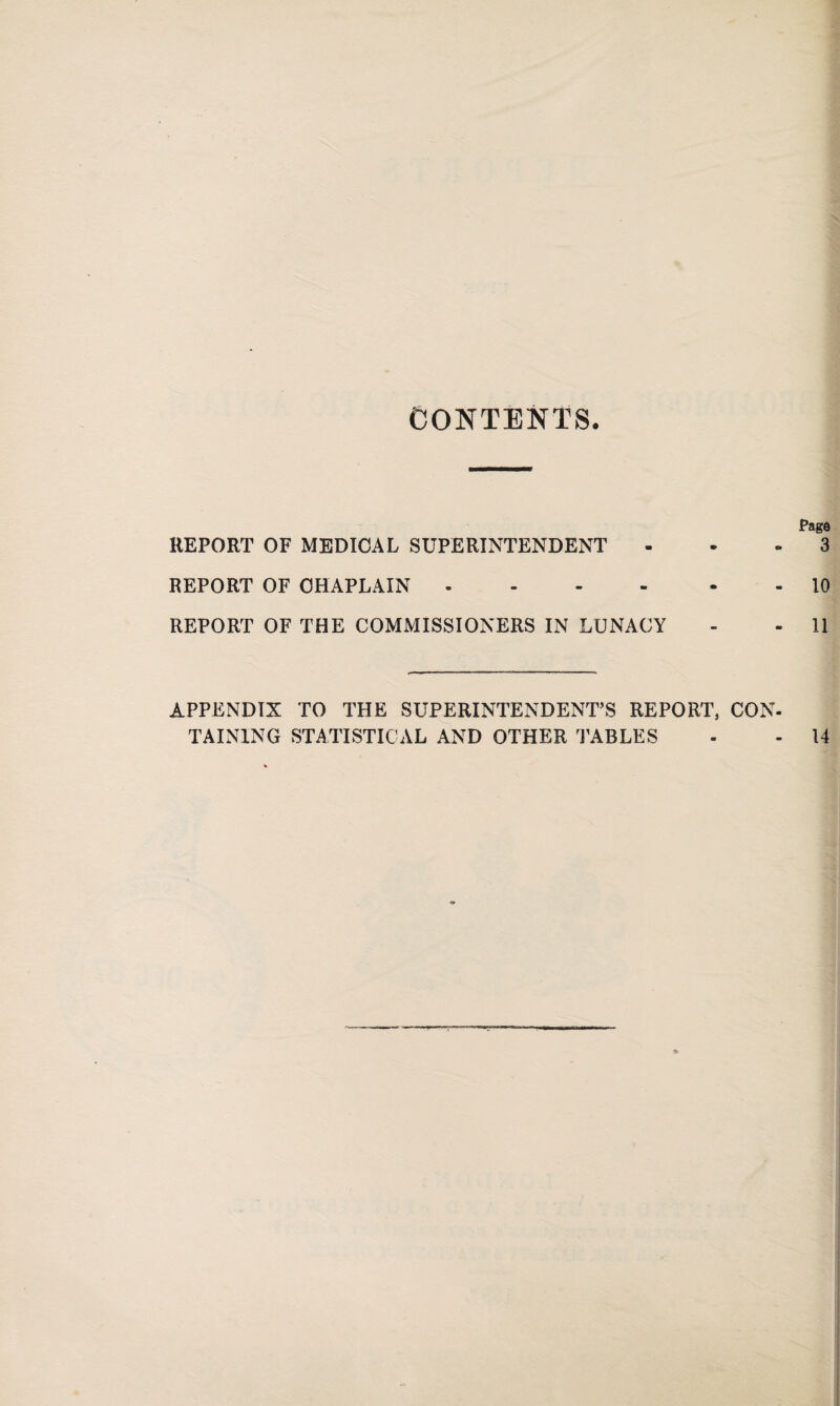 CONTENTS. Page REPORT OF MEDICAL SUPERINTENDENT 3 REPORT OF CHAPLAIN.10 REPORT OF THE COMMISSIONERS IN LUNACY - - 11 APPENDIX TO THE SUPERINTENDENT’S REPORT, CON¬ TAINING STATISTICAL AND OTHER TABLES - - 14