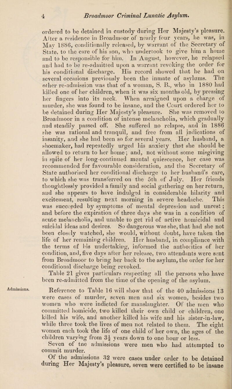 Admissions. ordered to be detained in custody during Her Majesty’s pleasure. After a residence in Broadmoor of nearly four years, be was, in May 1886, conditionally released, by warrant of the Secretary of State, to the care of his son, who undertook to give him a home and to be responsible for him. In August, however, he relapsed and had to be re-admitted upon a warrant revoking the order for his conditional discharge. His record showed that he had on several occasions previously been the inmate of asylums. The other re-admission was that of a woman, S. B., who in 1880 had killed one of her children, when it was six months old, by pressing her fingers into its neck. When arraigned upon a charge of murder, she was found to be insane, and the Court ordered her to be detained during Her Majesty’s pleasure. She was removed to Broadmoor in a condition of intense melancholia, which gradually and steadily passed off. She suffered no relapse, and in 1886 she was rational and tranquil, and free from all indications of insanity, and she had been so for several years. Her husband, a shoemaker, had repeatedly urged his anxiety that she should be allowed to return to her home; and, not without some misgiving in spite of her long-continued mental quiescence, her case was recommended for favourable consideration, and the Secretary of State authorised her conditional discharge to her husband’s care, to which she was transferred on the 5th of July. Her friends thoughtlessly provided a family and social gathering on her return, and she appears to have indulged in considerable hilarity and excitement, resulting next morning in severe headache. This was succeeded by symptoms of mental depression and unrest; and before the expiration of three days she was in a condition of acute melancholia, and unable to get rid of active homicidal and suicidal ideas and desires. So dangerous was she. that had she not been closely watched, she would, without doubt, have taken the life of her remaining children. Her husband, in compliance with the terms of his undertaking, informed the authorities of her condition, and, five days after her release, two attendants were sent from Broadmoor to bring her back to the asylum, the order for her conditional discharge being revoked. Table 21 gives particulars respecting all the persons who have been re-admittcd from the time of the opening of the asylum. Reference to Table 16 will show that of the 40 admissions 13 were cases of murder, seven men and six women, besides twro women who were indicted for manslaughter. Of the men who committed homicide, two killed their own child or children, one killed his wife, and another killed his wife and his sister-in-law, while three took the lives of men not related to them. The eight women each took the life of one child of her own, the ages of the children varying from 3| years down to one hour or less. Seven of tne admissions were men who had attempted to commit murder. Of the admissions 32 were cases under order to be detained during Her Majesty’s pleasure, seven were certified to be insane