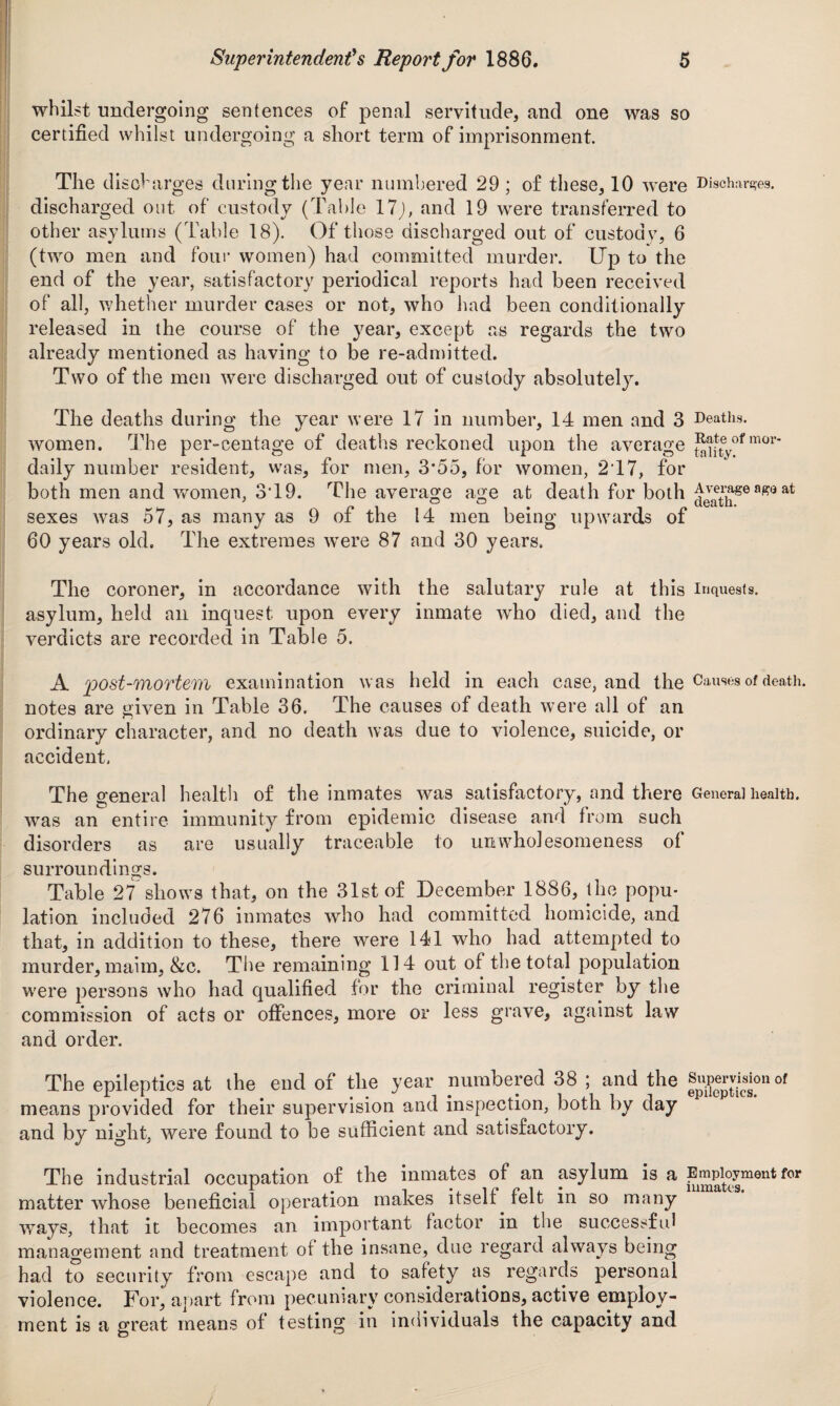 whilst undergoing sentences of penal servitude, and one was so certified whilst undergoing a short term of imprisonment. The discharges during the year numbered 29 ; of these, 10 were Discharges, discharged out of custody (Table 17j, and 19 were transferred to other asylums (Table 18). Of those discharged out of custody, 6 (two men and four women) had committed murder. Up to the end of the year, satisfactory periodical reports had been received of all, whether murder cases or not, who had been conditionally released in the course of the year, except as regards the two already mentioned as having to be re-admitted. Two of the men were discharged out of custody absolutely. The deaths during the year were 17 in number, 14 men and 3 Deaths, women. The per-centage of deaths reckoned upon the average ^ifteyofmor daily number resident, was, for men, 3*55, for women, 217, for both men and women, 3T9. The average age at death for both ^ath86 af?Q at sexes was 57, as many as 9 of the 14 men being upwards of 60 years old. The extremes were 87 and 30 years. The coroner, in accordance with the salutary rule at this inquests, asylum, held ail inquest upon every inmate who died, and the verdicts are recorded in Table 5. A post-mortem examination was held in each case, and the Causes of death, notes are given in Table 36. The causes of death were all of an ordinary character, and no death was due to violence, suicide, or accident. The general health of the inmates was satisfactory, and there General health. wras an entire immunity from epidemic disease and from such disorders as are usually traceable to umvholesomeness of surroundings. Table 27 shows that, on the 31st of December 1886, the popu¬ lation included 276 inmates who had committed homicide, and that, in addition to these, there were 141 who had attempted to murder, maim, &c. The remaining 114 out of the total population were persons who had qualified for the criminal register by the commission of acts or offences, more or less grave, against law and order. The epileptics at the end of the year numbered 38 ; and the Supervision of means provided for their supervision and inspection, both by day and by night, were found to be sufficient and satisfactory. The industrial occupation of the inmates of an asylum is a Employment for matter whose beneficial operation makes itself felt in so many ways, that it becomes an important factor in the successful management and treatment of the insane, due regard always being had to security from escape and to safety as regards personal violence. For, apart from pecuniary considerations, active employ¬ ment is a great means of testing in individuals the capacity and
