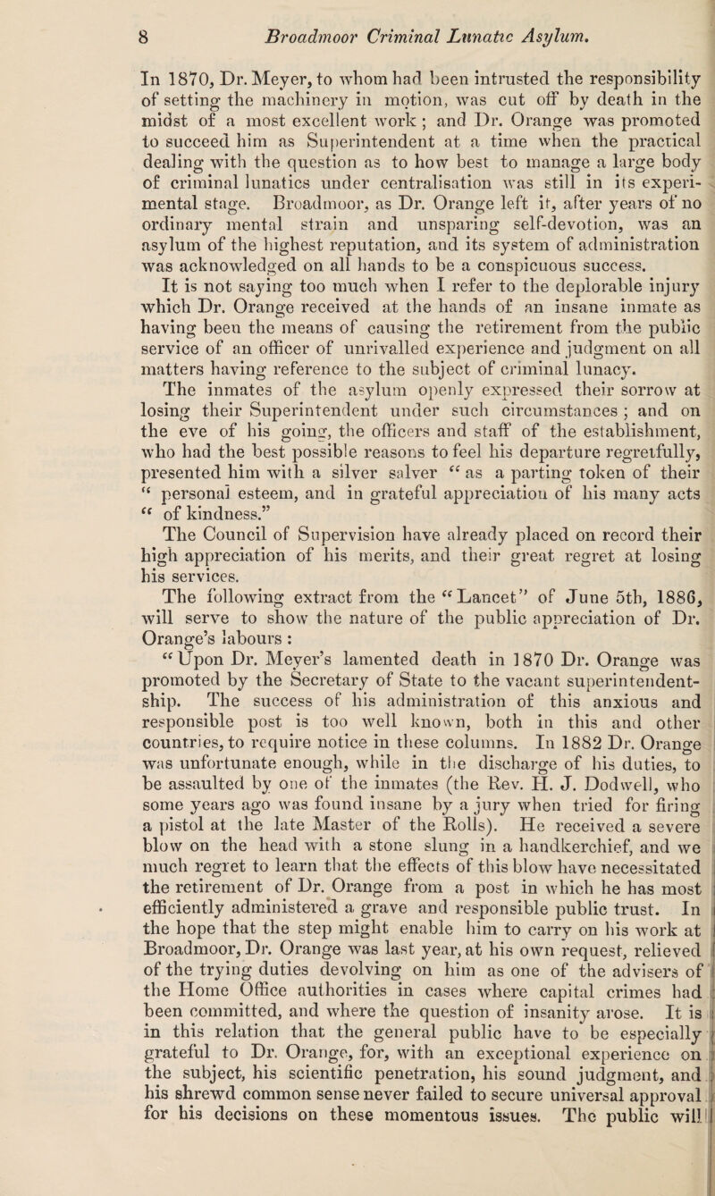 In 1870, Dr. Meyer, to whom had been intrusted the responsibility of setting the machinery in motion, was cut off by death in the midst of a most excellent work ; and Dr. Orange was promoted to succeed him as Superintendent at a time when the practical dealing with the question as to how best to manage a large body of criminal lunatics under centralisation was still in its experi¬ mental stage. Broadmoor, as Dr. Orange left it, after years of no ordinary mental strain and unsparing self-devotion, was an asylum of the highest reputation, and its system of administration was acknowledged on all hands to be a conspicuous success. It is not saying too much when I refer to the deplorable injur}r which Dr. Orange received at the hands of an insane inmate as having been the means of causing the retirement from the public service of an officer of unrivalled experience and judgment on all matters having reference to the subject of criminal lunacy. The inmates of the asylum openly expressed their sorrow at losing their Superintendent under such circumstances ; and on the eve of his going, the officers and staff of the establishment, who had the best possible reasons to feel his departure regretfully, presented him with a silver salver as a parting token of their “ persona] esteem, and in grateful appreciation of his many acts cc of kindness.” The Council of Supervision have already placed on record their high appreciation of his merits, and their great regret at losing his services. The following extract from the “ Lancet’’ of June 5th, 1886, will serve to show the nature of the public appreciation of Dr. Orange’s labours : “ Upon Dr. Meyer’s lamented death in 1870 Dr. Orange was promoted by the Secretary of State to the vacant superintendent- ship. The success of his administration of this anxious and responsible post is too well known, both in this and other countries, to require notice in these columns. In 1882 Dr. Orange was unfortunate enough, while in the discharge of Ins duties, to be assaulted by one of the inmates (the Rev. H. J. Dodwell, who some years ago was found insane by a jury when tried for firing a pistol at the late Master of the Rolls). He received a severe blow on the head with a stone slung in a handkerchief, and we much regret to learn that the effects of this blow have necessitated the retirement of Dr. Orange from a post in which he has most ! efficiently administered a grave and responsible public trust. In j the hope that the step might enable him to carry on his work at Broadmoor, Dr. Orange was last year, at his own request, relieved of the trying duties devolving on him as one of the advisers of the Home Office authorities in cases where capital crimes had been committed, and where the question of insanity arose. It is j in this relation that the general public have to be especially j grateful to Dr. Orange, for, with an exceptional experience on : the subject, his scientific penetration, his sound judgment, and ; his shrewd common sense never failed to secure universal approval for his decisions on these momentous issues. The public will!j