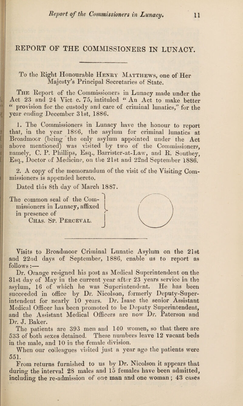 REPORT OF THE COMMISSIONERS IN LUNACY. To the Right Honourable Henry Matthews, one of Her Majesty’s Principal Secretaries of State. The Report of the Commissioners in Lunacy made under the Act 23 and 24 Viet c. 75, intituled “ An Act to make better “ provision for the custody and care of criminal lunatics,” for the year ending December 31st, 1886. 1. The Commissioners in Lunacy have the honour to report that, in the year 1886, the asylum for criminal lunatics at Broadmoor (being the only asylum appointed under the Act above mentioned) was visited by two of the Commissioners, namely, C. P. Phillips, Esq., Barrister-at-Law, and R. Southey, Esq., Doctor of Medicine, on the 21st and 22nd September 1886. 2. A copy of the memorandum of the visit of the Visiting Com¬ missioners is appended hereto. Dated this 8th day of March 1887. The common seal of the Com¬ missioners in Lunacy, affixed in presence of Chas. Sp. Perceval. Visits to Broadmoor Criminal Lunatic Asylum on the 21st and 22ud days of September, 1886, enable us to report as follows~ Dr. Orange resigned his post as Medical Superintendent on the 31st day of May in the current year after 23 years service in the asylum, 16 of which he was Superintendent. He has been succeeded in office by Dr. Nicolson, formerly Deputy-Super¬ intendent for nearly 10 years. Dr. Isaac the senior Assistant Medical Officer has been promoted to be Deputy Superintendent, and the Assistant Medical Officers are now Dr. Paterson and Dr. J. Baker. The patients are 393 men and 140 women, so that there are 533 of both sexes detained. These numbers leave 12 vacant beds in the male, and 10 in the female division. When our colleagues visited just a year ago the patients were 55L From returns furnished to us by Dr. Nicolson it appears that durinof the interval 28 males and 15 females have been admitted, including the re-admission of one man and one woman; 43 cases