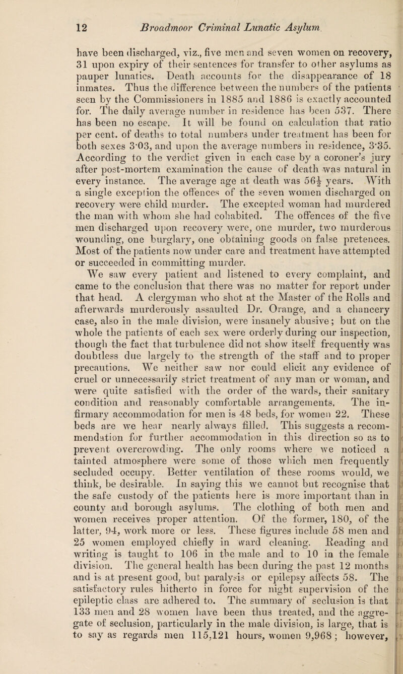have been discharged, viz., five men and seven women on recovery, 31 upon expiry of their sentences for transfer to other asylums as pauper lunatics. Death accounts for the disappearance of 18 inmates. Thus the difference between the numbers of the patients seen by the Commissioners in 1885 and 1886 is exactly accounted for. The daily average number in residence has been 537. There has been no escape. It will be found on calculation that ratio per cent, of deaths to total numbers under treatment has been for both sexes 303, and upon the average numbers in residence, 3*35. According to the verdict given in each case by a coroner’s jury after post-mortem examination the cause of death was natural in every instance. The average age at death was 56J years. With a single exception the offences of the seven women discharged on recovery were child murder. The excepted woman had murdered the man with whom she had cohabited. The offences of the five men discharged upon recovery were, one murder, two murderous wounding, one burglary, one obtaining goods on false pretences. Most of the patients now under care and treatment have attempted or succeeded in committing murder. We saw every patient and listened to every complaint, and came to the conclusion that there was no matter for report under that head. A clergyman who shot at the Master of the Rolls and afterwards murderously assaulted Dr. Orange, and a chancery case, also in the male division, were insanely abusive; but on the whole the patients of each sex wnre orderly during our inspection, though the fact that turbulence did not show itself frequently was doubtless due largely to the strength of the staff and to proper precautions. We neither saw nor could elicit any evidence of cruel or unnecessarily strict treatment of any man or woman, and were quite satisfied with the order of the wards, their sanitary condition and reasonably comfortable arrangements. The in¬ firmary accommodation for men is 48 beds, for women 22. These beds are we hear nearly always filled. This suggests a recom¬ mendation for further accommodation in this direction so as to prevent overcrowding. The only rooms where we noticed a tainted atmosphere were some of those which men frequently secluded occupy. Better ventilation of these rooms would, we think, be desirable. In saying this we cannot but recognise that the safe custody of the patients here is more important than in county and borough asylums. The clothing of both men and women receives proper attention. Of the former, 180, of the latter, 94, work more or less. These figures include 58 men and 25 women employed chiefly in ward cleaning. Reading and writing is taught to 106 in the male and to 10 in the female division. The general health has been during the pnst 12 months and is at present good, but paralysis or epilepsy affects 58. The satisfactory rules hitherto in force for night supervision of the epileptic class are adhered to. The summary of seclusion is that 133 men and 28 women have been thus treated, and the aggre- uu gate of seclusion, particularly in the male division, is large, that is to say as regards men 115,121 hours, women 9,968 ; however.
