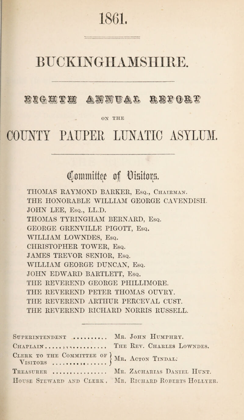 1801. BUCKINGHAMSHIRE. ON THE COUNTY PAUPER LUNATIC ASYLUM. THOMAS RAYMOND BARKER, Esq., Chaieman. THE HONORABLE WILLIAM GEORGE CAVENDISH. JOHN LEE, Esq., LL.D. THOMAS TYRINGHAAI BERNARD, Esq. GEORGE GRENVILLE PIGOTT, Esq. WILLIAM LOWNDES, Esq. CHRISTOPHER TOWER, Esq. JAMES TREY'OR SENIOR, Esq. WILLIAM GEORGE DUNCAN, Esq. JOHN EDWARD BARTLETT, Esq. THE REY'EREND GEORGE PHILLIMORE. THE REVEREND PETER THOMAS OUVRY. THE REY'EREND ARTHUR PERCEVAL CUST. THE REY^EREND RICHARD NORRIS RUSSELL. Superintendent . Chaplain.. .. Clerk to the Committee oe Y^ISITORS ••..•••• ...... Treasurer . House Steward and Clerk , YIr. John Humphry. The Rev. Charles Lowndes. YIr. Acton Tindal; Mr. Zacharias Daniel Hunt. Me. Richard Rorerts Hollyer,