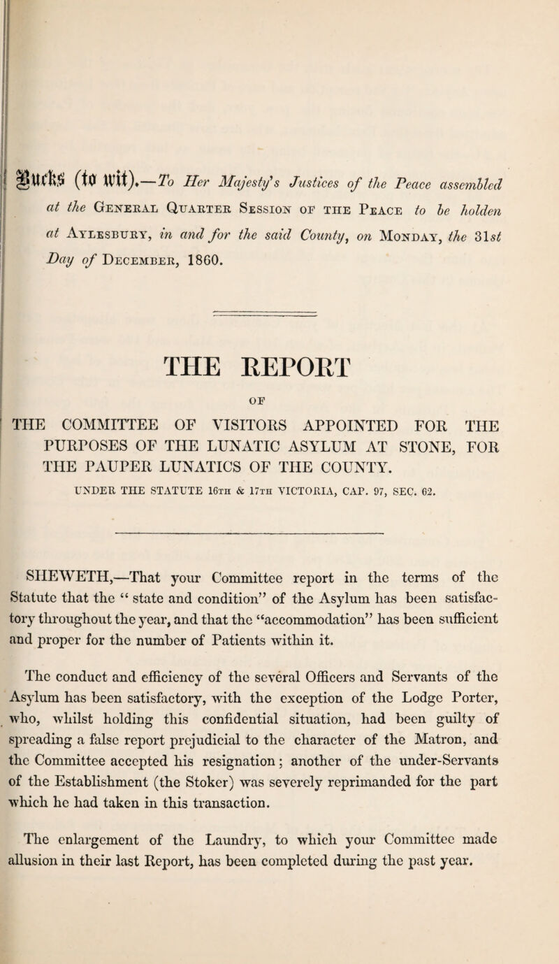 (U Wit) —To Her Majesty's Justices of the Peace assemhled at the Geneeal Quaetee Session of the Peace to he holden I at Ayleseuey, in and for the said County^ on Monday, the Z\st Day of Decembee, 1860. THE REPORT OF THE COMMITTEE OF VISITORS APPOINTED FOR THE PURPOSES OF THE LUNATIC ASYLUM AT STONE, FOR THE PAUPER LUNATICS OF THE COUNTY. UNDER THE STATUTE 16th & 17th VICTORIA, CAP. 97, SEC. 62. SHEWETH,—That your Committee report in the terms of the Statute that the “ state and condition” of the Asylum has been satisfac¬ tory throughout the year, and that the “accommodation” has been sufficient and proper for the number of Patients within it. The conduct and efficiency of the several Officers and Servants of the Asylum has been satisfactory, with the exception of the Lodge Porter, who, whilst holding this confidential situation, had been guilty of spreading a false report prejudicial to the character of the Matron, and the Committee accepted his resignation; another of the under-Servants of the Establishment (the Stoker) was severely reprimanded for the part which he had taken in this transaction. The enlargement of the Laundry, to which yom- Committee made allusion in their last Report, has been completed during the past year.