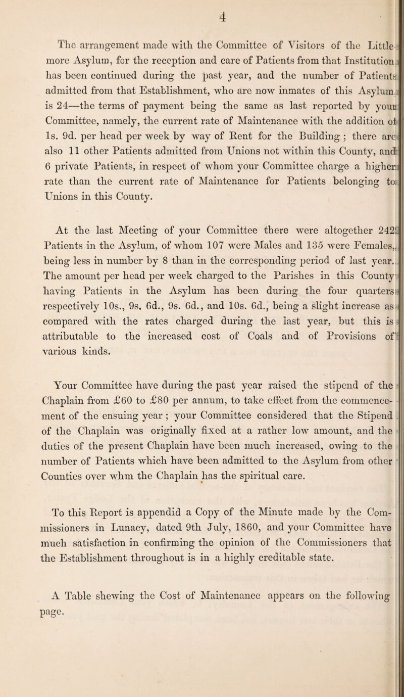 Tlic arrangement made with the Committee of Visitors of the Little 2 more Asylum, for the reception and care of Patients from that Institution.] has been continued during the past year, and the number of Patienta admitted from that Establishment, who are now mmates of this Asylum.^ is 24—the terms of payment being the same as last reported by youB Committee, namely, the current rate of Maintenance wdth the addition ol Is. 9d. per head per week by way of Rent for the Building ; there are^ also 11 other Patients admitted from Unions not within this County, and 6 private Patients, in respect of whom your Committee charge a higher.] rate than the current rate of Maintenance for Patients belonging to; Unions in this County. At the last Meeting of your Committee there were altogether 242!' Patients in the Asylum, of whom 107 were Males and 135 were Females,, being less in number by 8 than in the corresponding period of last year.., The amount per head per week charged to the Parishes in this County^ having Patients in the Asylum has been during the four quartersfe resj)ectively 10s., 9s. 6d., 9s. 6d., and 10s. 6d., being a slight increa.se asfc compared with the rates charged during the last year, but this is. attributable to the increased cost of Coals and of Provisions off various kinds. Your Committee have during the past year raised the stipend of the ? Chaplain from £60 to £80 per annum, to take etfect from the commence¬ ment of the ensuing year; your Committee considered that the Stipend [ of the Chaplain was originally fixed at a rather low amount, and the ; duties of the present Chaplain have been much increased, owing to the number of Patients which have been admitted to the Asylum from other ’ Counties over whm the Chaplain has the spiritual care. To this Report is appendid a Copy of the Minute made by the Com¬ missioners in Lunacy, dated 9th July, 1860, and your Committee have much satisfaction in confirming the opinion of the Commissioners that the Establishment throughout is in a highly creditable state. A Table shewing the Cost of Maintenance appears on the following page.