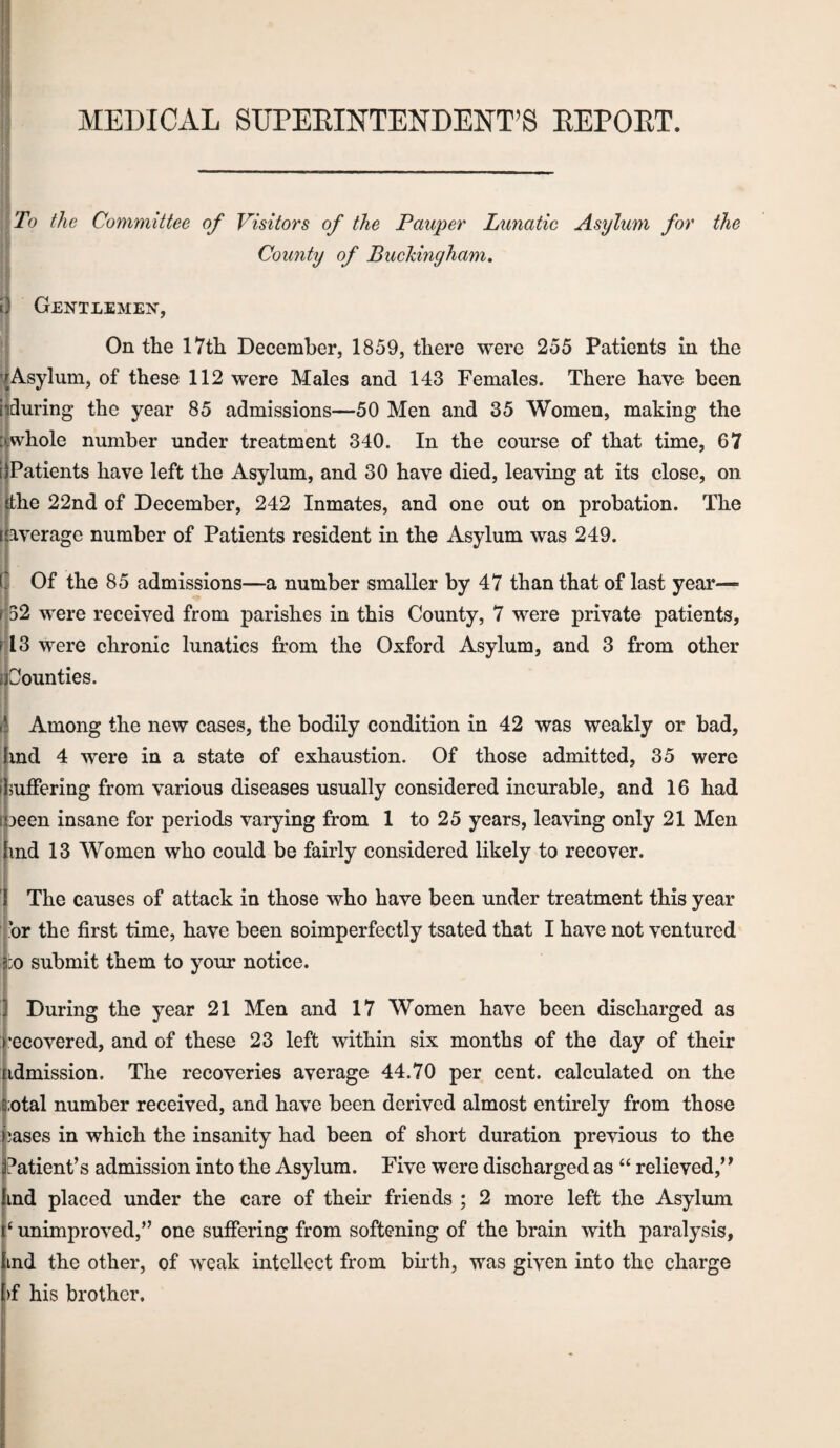 MEDICAL SUPEEINTENDENT’S EEPOET. To the Committee of Visitors of the Pauper Lunatic Asylum for the County of Buckingham, Gentlemen, On the 17th December, 1859, there were 255 Patients in the '^Asylum, of these 112 were Males and 143 Females. There have been iiduring the year 85 admissions—50 Men and 35 Women, making the :|whole number under treatment 340. In the course of that time, 67 [^Patients have left the Asylum, and 30 have died, leaving at its close, on khe 22nd of December, 242 Inmates, and one out on probation. The I average number of Patients resident in the Asylum was 249. t Of the 85 admissions—a number smaller by 47 than that of last year— r52 were received from parishes in this County, 7 were private patients, nl3 were chronic lunatics from the Oxford Asylum, and 3 from other t Counties. ■ r li Among the new cases, the bodily condition in 42 was weakly or bad, hnd 4 were in a state of exhaustion. Of those admitted, 35 were ■ r ijmffering from various diseases usually considered incurable, and 16 had [been insane for periods varying from 1 to 25 years, leaving only 21 Men find 13 Women who could be fairly considered likely to recover. I I The causes of attack in those who have been under treatment this year ■ br the first time, have been soimperfectly tsated that I have not ventured |:o submit them to your notice. f [ I During the year 21 Men and 17 Women have been discharged as I’ecovered, and of these 23 left within six months of the day of their tidmission. The recoveries average 44.70 per cent, calculated on the 6:otal number received, and have been derived almost entirely from those leases in which the insanity had been of short duration previous to the j?atient’s admission into the Asylum. Five were discharged as “ relieved,’’ lind placed under the care of their friends ; 2 more left the Asylum \ P unimproved,” one suffering from softening of the brain with paralysis, Iind the other, of weak intellect from birth, was given into the charge i)f his brother. I r i