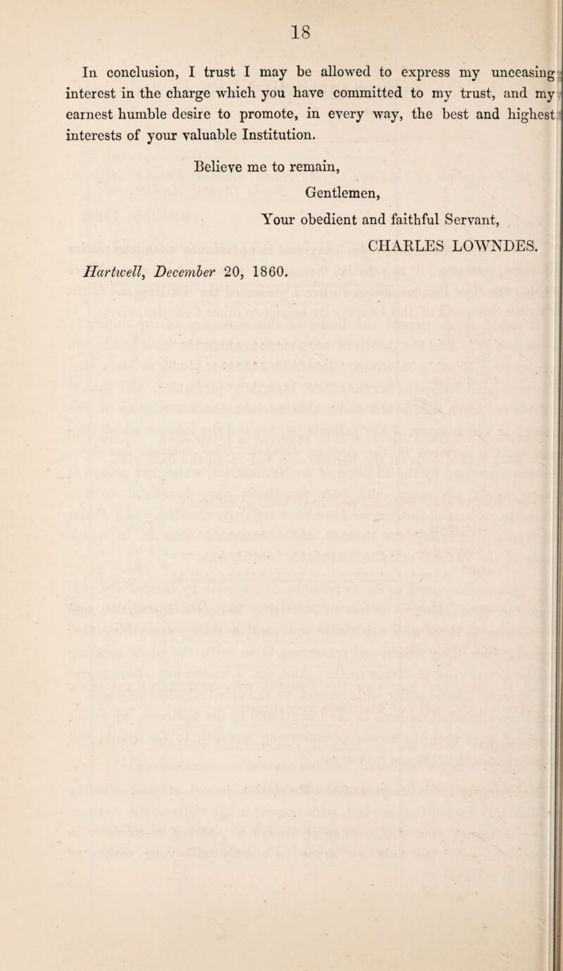 In. conclusion, I trust I may be allowed to express my unceasing interest in the charge which you have committed to my trust, and my earnest humble desire to promote, in every way, the best and highest: interests of your valuable Institution. Believe me to remain. Gentlemen, Your obedient and faithful Servant, CHABLES LOWNDES. Hartwell^ December 20, 1860.