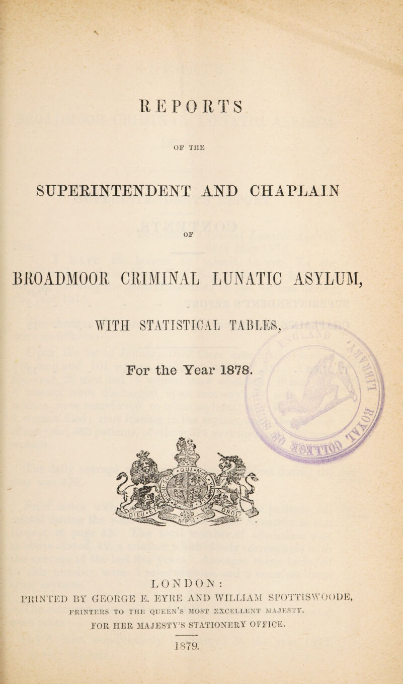 R E P 0 R T S OF THE SUPERINTENDENT AND CHAPLAIN BROADMOOR CRIMINAL LUNATIC ASYLUM, L O N D (J M : I’ll IN'IT, 1) BY GEORGE E. EYRE AND WILLIAM SPOTTISWOODE, PRINTERS TO THE QUEEN’S MOST EXCELLENT MAJESTY. FOR HER MAJESTY’S STATIONERY OFFICE. 1879.