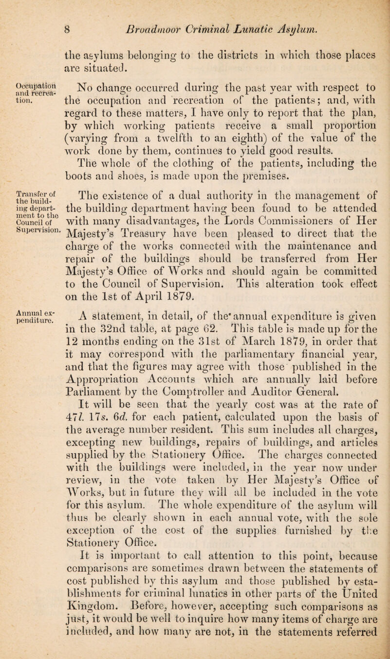 Occupation and recrea¬ tion. Transfer of the build¬ ing depart¬ ment to the Council of Supervision. Annual ex¬ penditure. the asylums belonging to the districts in which those places are situated. No change occurred during the past year with respect to the occupation and recreation of the patients; and, with regard to these matters, I have only to report that the plan, by which working patients receive a small proportion (varying from a twelfth to an eighth) of the value of the work done by them, continues to yield good results. The whole of the clothing of the patients, including the boots and shoes, is made upon the premises. The existence of a dual authority in the management of the building department having been found to be attended with many disadvantages, the Lords Commissioners of Her Majesty’s Treasury have been pleased to direct that the charge of the works connected with the maintenance and repair of the buildings should be transferred from Her Majesty’s Office of Works and should again be committed to the Council of Supervision. This alteration took effect on the 1st of April 1879. A statement, in detail, of the* annual expenditure is given in the 32nd table, at page 62. This table is made up for the 12 months ending on the 31st of March 1879, in order that it may correspond with the parliamentary financial year, and that the figures may agree with those published in the Appropriation Accounts which are annually laid before Parliament by the Comptroller and Auditor General. It will be seen that the yearly cost was at the rate of 47/. 175. 6d. for each patient, calculated upon the basis of the average number resident. This sum includes all charges, excepting new buildings, repairs of buildings, and articles supplied by the Stationery Office. The charges connected with the buildings were included, in the year now under review, in the vote taken by Her Majesty’s Office of Works, but in future they will all be included in the vote for this asylum. The whole expenditure of the asylum will thus be clearly shown in each annual vote, with the sole exception of the cost of the supplies furnished by the Stationery Office. It is important to call attention to this point, because comparisons are sometimes drawn between the statements of cost published by this asylum and those published by esta¬ blishments for criminal lunatics in other parts of the United Kingdom. Before, however, accepting such comparisons as just, it would be well to inquire how many items of charge are included, and how many are not, in the statements referred
