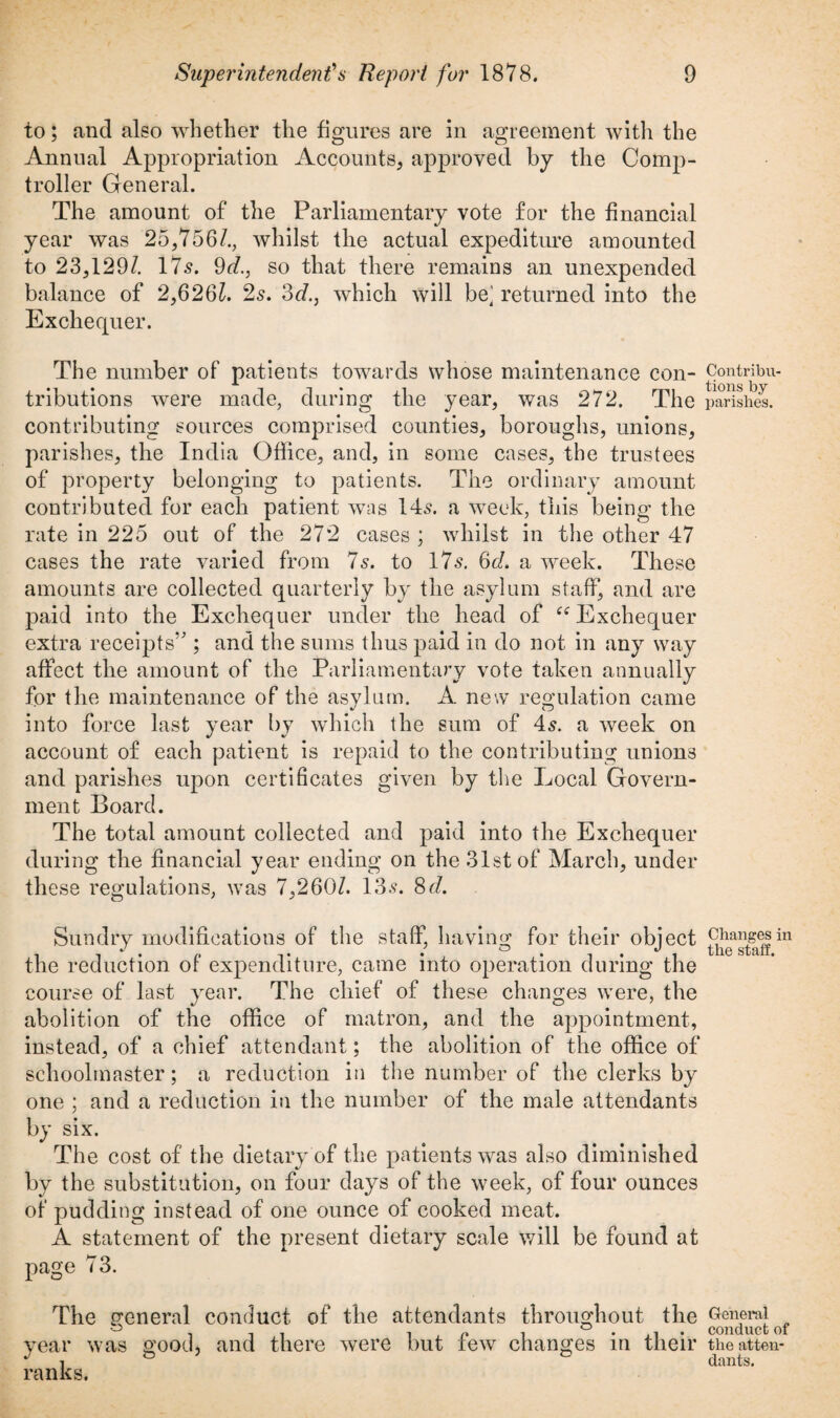 to; and also whether the figures are in agreement with the Annual Appropriation Accounts, approved by the Comp¬ troller General. The amount of the Parliamentary vote for the financial year was 25,756/., whilst the actual expediture amounted to 23,129/. 175. 9d., so that there remains an unexpended balance of 2,626/. 2s. 3d., which will be] returned into the Exchequer. The number of patients towards whose maintenance con¬ tributions were made, during the year, was 272. The contributing sources comprised counties, boroughs, unions, parishes, the India Office, and, in some cases, the trustees of property belonging to patients. The ordinary amount contributed for each patient was 145. a week, this being the rate in 225 out of the 27*2 cases ; whilst in the other 47 cases the rate varied from 7s. to 175. 6d. a week. These amounts are collected quarterly by the asylum staff, and are paid into the Exchequer under the head of te Exchequer extra receipts’; and the sums thus paid in do not in any way affect the amount of the Parliamentary vote taken annually for the maintenance of the asylum. A new regulation came into force last year by which the sum of 45. a week on account of each patient is repaid to the contributing unions and parishes upon certificates given by the Local Govern¬ ment Board. The total amount collected and paid into the Exchequer during the financial year ending on the 31st of March, under these regulations, was 7,260/. 135. 8<7. Sundry modifications of the staff, having for their object the reduction of expenditure, came into operation during the course of last year. The chief of these changes were, the abolition of the office of matron, and the appointment, instead, of a chief attendant; the abolition of the office of schoolmaster; a reduction in the number of the clerks by one ; and a reduction in the number of the male attendants by six. The cost of the dietary of the patients was also diminished by the substitution, on four days of the week, of four ounces of pudding instead of one ounce of cooked meat. A statement of the present dietary scale will be found at page 73. The general conduct of the attendants throughout the year was good, and there were but few changes in their ranks. Contribu¬ tions by parishes. Changes in the staff. General conduct of the atten¬ dants.