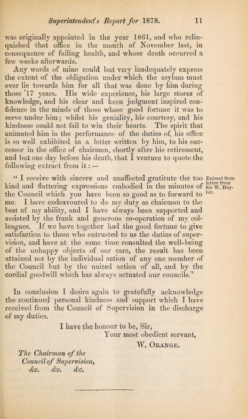 was originally appointed in the year 1861,, and who relin¬ quished that office in the month of November last, in consequence of failing health, and whose death occurred a few weeks afterwards. Any words of mine could but very inadequately express the extent of the obligation under which the asylum must ever lie towards him for all that was done by him during those 17 years. His wide experience, his large stores of knowledge, and his clear and keen judgment inspired con¬ fidence in the minds of those whose good fortune it was to serve under him; whilst his geniality, his courtesy, and his kindness could not fail to win their hearts. The spirit that animated him in the performance of the duties of his office is so well exhibited in a letter written by him, to his suc¬ cessor in the office of chairman, shortly after his retirement, and but one day before his death, that I venture to quote the following extract from it: — “ I receive with sincere and unaffected gratitute the too kind and flattering expressions embodied in the minutes of the Council which you have been so good as to forward to me. I have endeavoured to do my duty as chairman to the best of my ability, and I have always been supported and assisted by the frank and generous co-operation of my col¬ leagues. If we have together had the good fortune to give satisfaction to those who entrusted to us the duties of super¬ vision, and have at the same time consulted the well-being of the unhappy objects of our care, the result has been attained not by the individual action of any one member of the Council but by the united action of all, and by the cordial goodwill which has always actuated our councils.” In conclusion I desire again to gratefully acknowledge the continued personal kindness and support which 1 have received from the Council of Supervision in the discharge of my duties. I have the honour to be. Sir, Your most obedient servant, W. Orange. The Chairman of the Council of Supervision, &c. &c, <Scc. Extract from letter from Sir W. Hay- ter.